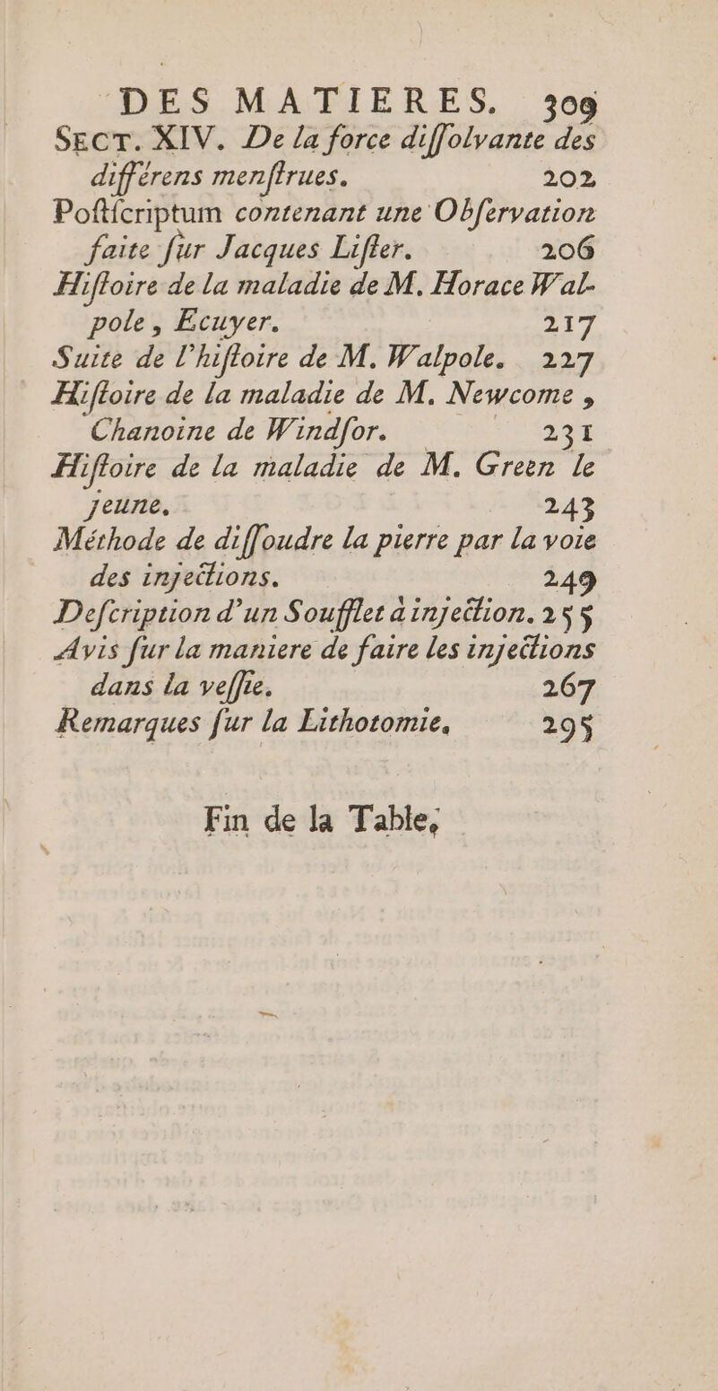 SecT. XIV. De /a force diffolvante des différens menfirues. 202 Pofffcriptum contenant une Obfervation faite fur Jacques Lifler. 206 Hiffoire de la maladie de M. Horace Wal. pole, Ecuyer. 217 Suite de l’hifloire de M. Walpole, 227 Hifloire de la maladie de M. Newcome , Chanoine de W indfor. 29 L FT iffore de La maladie de M. Green Le jeune. 243 Méthode de diffoudre la pierre par la voie des injections. 249 Defcription d'un S oufflet ainjeition. 255$ Avis fur la maniere de faire les injeitions dans la veffre. 267 Remarques fur la Lithotomie. 295 Fin de Ja Table,