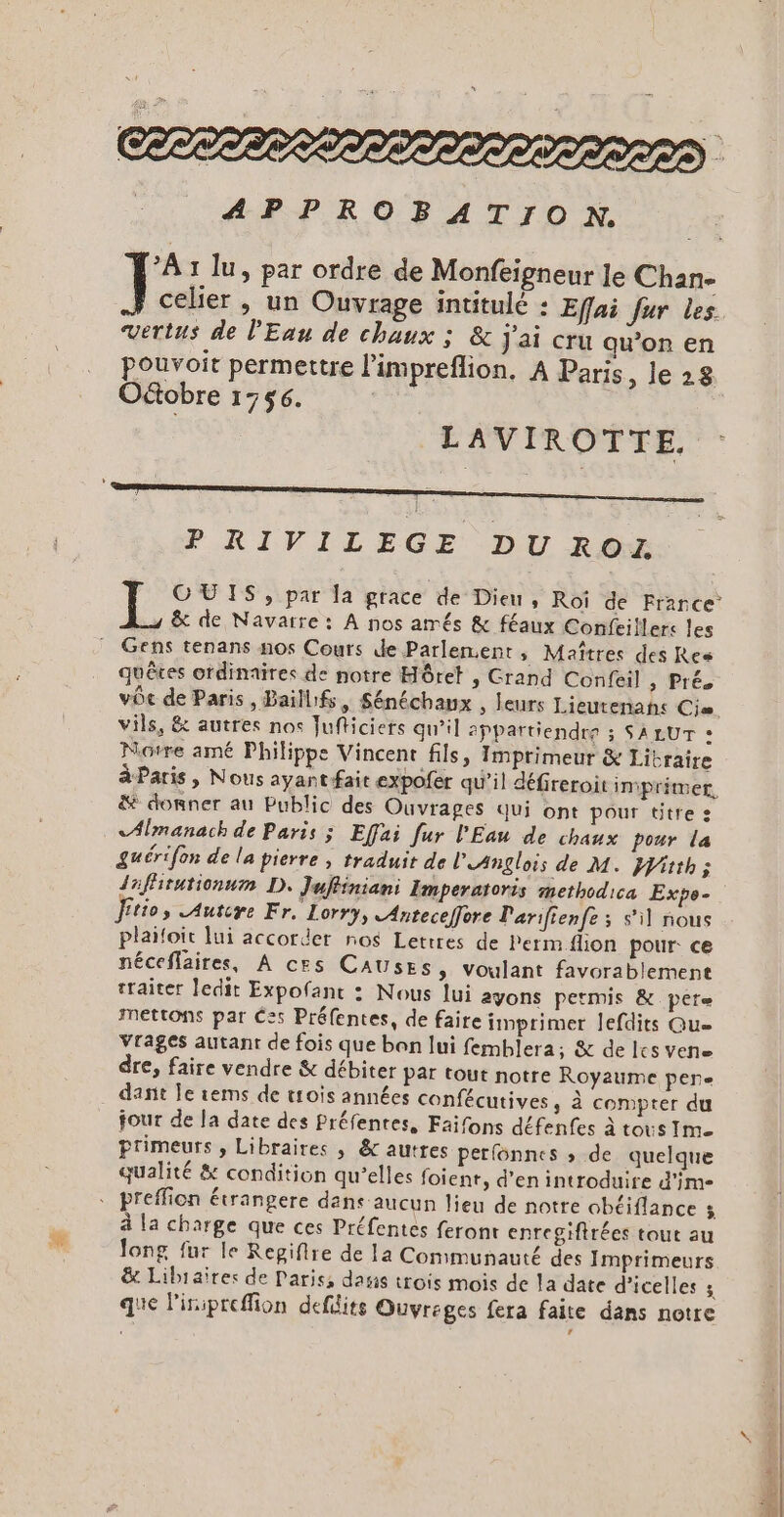 \ OLTTIS LS SSSSSS LIST STI APPROBATION. PA: lu, par ordre de Monfeigneur Je Chan- Fe &gt; Un Ouvrage intitulé : Efai fur Les vertus de lEau de chaux ; &amp; j'ai cru qu’on en pouvoit permettre l’impreflion, A Paris, le 28 Octobre 1756. LAVIROTTE. PRIVILEGE DU ROZ FO OOUIS, par la grace de Dieu, Roï de France &amp; de Navarre: À nos amés &amp; féaux Confeiflers les quêtes otdinaires de notre Hôret , Grand Confeil , Prés vôe de Paris, Baillifs, Sénéchanx , leurs Lieurenans Cis. vils, &amp; autres nos Jufticiers qu’il 2ppartiendre ; SALUT » Notre amé Philippe Vincent fils, Imprimeur &amp; Libraire à Paris, Nous ayantfait expofer qu’il défireroit impritmer, &amp; donner au Public des Ouvrages qui ont pour titre : &lt;Almanach de Paris ; Effai fur l'Eau de chaux pour la guérifon de la pierre , traduit de lAnglois de M. itth; daffirutionum D. Juffiniani Imperatoris methodica Expe- ftios Autire Fr. Lorry, Anteceffore Parifienfe ; s’il nous plaioit lui accorder nos Lettres de Perm flion pour: ce néceffaires, À ces CAUSES, voulant favorablement traiter ledit Expofant : Nous lui ayons petmis &amp; pere mettons par Ces Préfentes, de faire imprimer lefdits Que Vrages autant de fois que ben lui femblera; &amp; de les vene dre, faire vendre &amp; débiter par tout notre Royaume pere dant Îe rems de trois années confécutives, à compter du jour de la date des Préfenres, Faifons défenfes à tous Ime Primeurs , Libraires , &amp; autres perfonnes » de quelque qualité &amp; condition qu’elles foient, d'en introduire d'im- ?. à la charge que ces Préfentes feront enrcgiftrées tout au long fur le Repifire de la Communauté des Imprimeurs &amp; Libraires de Paris, dasis trois mois de la date d’icelles ; que l'iiprefion deflits Quyreges fera faite dans notre