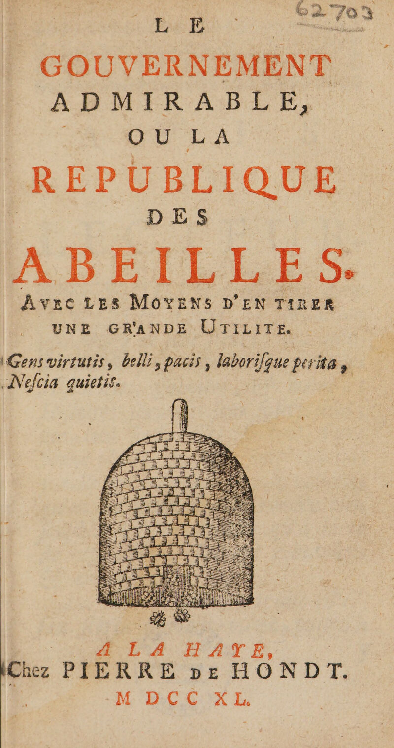 GOUVERNEMENT ADMIRABLE, OU LA REPUBLIQUE DES ABEILLES. AvecLEes MoYEenNSs D'EN TIRER UNE GRANDE UTILIT£. Gens virtutis, belli, pacis, laborifque perte, «Nefcia quietis. | Pt RL EA MATE, | Chez PIERRE pe HONDT. ne DC CEX EL