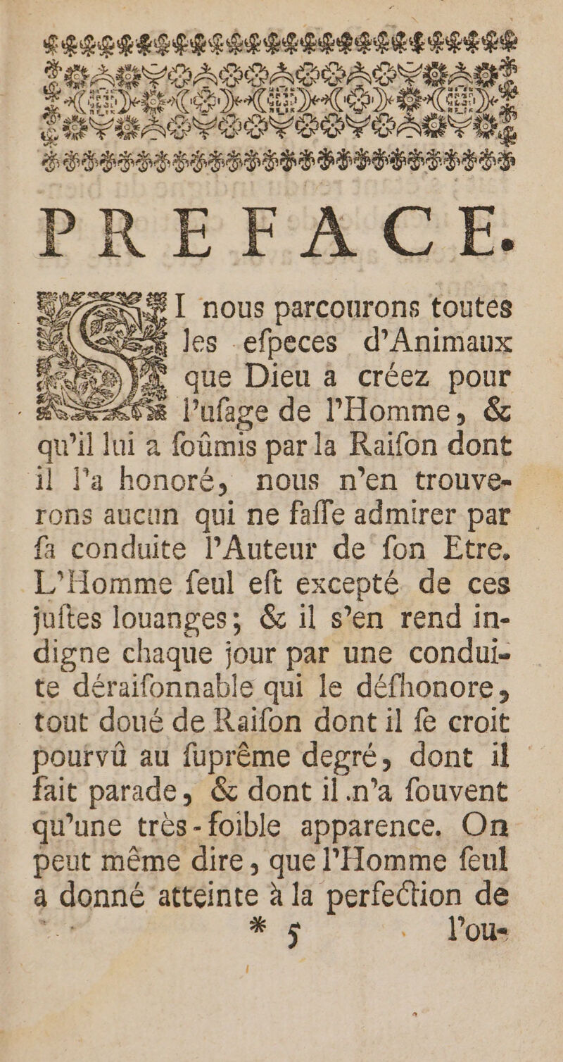 seenensensenneenetee see HART PADATSACTE LA &amp; de SE CCR LCE: RO nn A ERP ERP EE PETER ESS PREFACE. _ WAZANSI nous parcourons toutes A (be les -efpeces d’Animaux : Ne Fa que Dieu à créez pour Ne kCx l’ufage de l'Homme, &amp; qu’il fit à : foûmis par la Raïfon dont il l'a honoré, nous n’en trouve- rons aucun qui ne faile admirer par fa conduite lAuteur de'fon Etre, L'Homme feul eft excepté de ces juftes louanges; &amp; il s’en rend in- digne chaque jour par une condui- te déraifonnab) le qui le défhonore, tout doué de Raïfon dont il &amp; croit pourvû au fuprème degré , dont il fait parade , &amp; dont il.n’a fouvent qu’une très-foible apparence, On peut même dire, que l'Homme feul a . une à la perfection de * $ .. lou