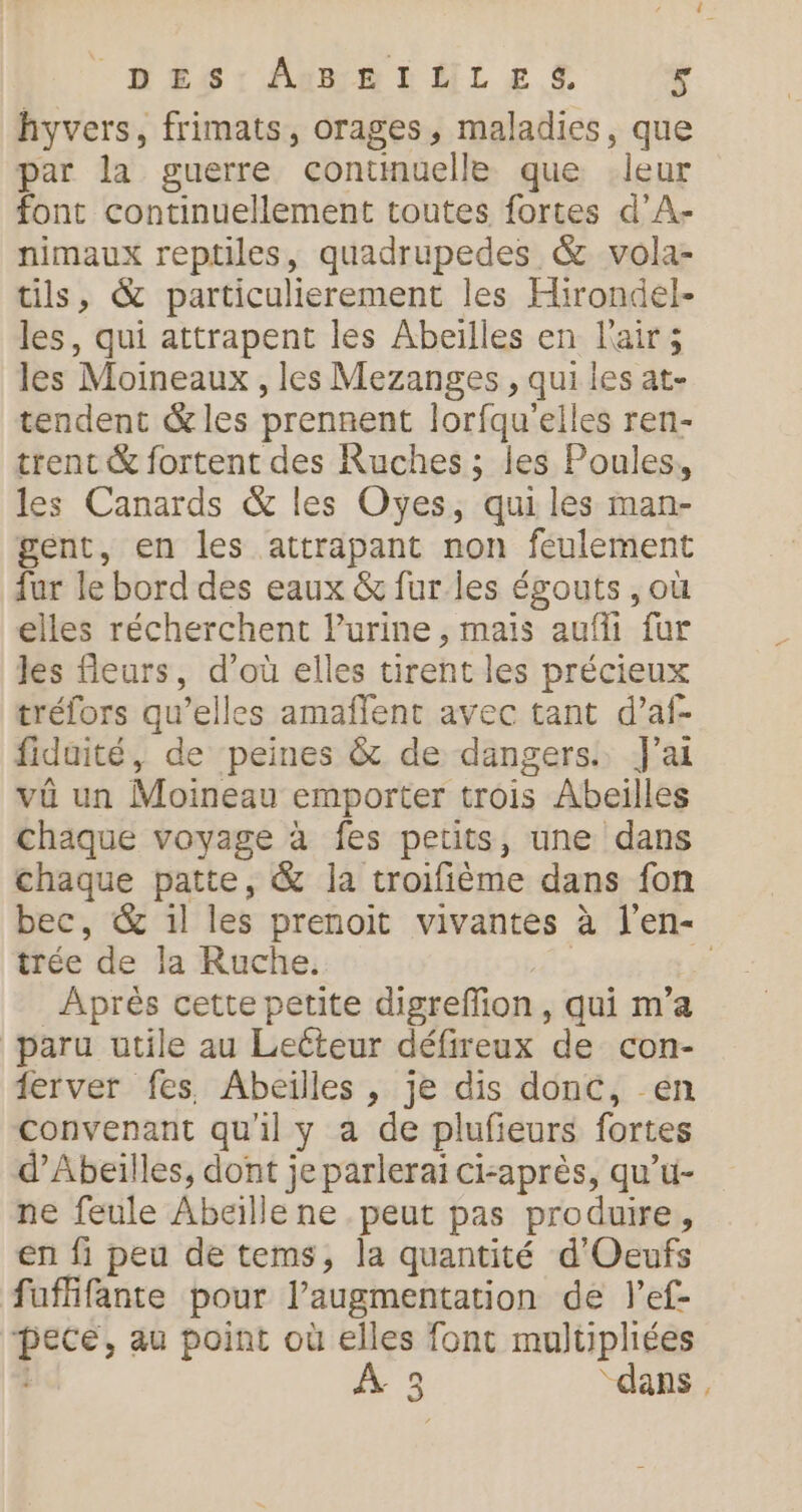 hyvers, frimats, orages, maladies, que par la guerre contmuelle que .leur font continuellement toutes fortes d’A- nimaux reptiles, quadrupedes &amp; vola- tils, &amp; particulierement les Hirondel- les, qui attrapent les Abeilles en l'air; les Moineaux , les Mezanges , qui les at- tendent &amp; les prennent lorfqu'elles ren- trent &amp; fortent des Ruches ; les Poules, les Canards &amp; les Oyes, qui les man- gent, en les attrapant non feulement fur le bord des eaux &amp; fur les égouts , où elles récherchent l'urine , mais aufli fur les fleurs, d’où elles tirent les précieux trélors qu’elles amaflent avec tant d’af- fiduité, de peines &amp; de dangers. J'ai vûü un Moineau emporter trois Abeilles chaque voyage à fes petits, une dans chaque patte, &amp; la troifième dans fon bec, &amp; il les prenoit vivantes à l’en- trée de la Ruche. | Ë _ Après cette petite digreffion, qui m’a paru utile au Leéteur défireux de con- ferver fes. Abeilles , je dis donc, en convenant qu'il y a de plufieurs fortes d’Abeilles, dont je parlerai ci-après, qu’u- ne feule Abeille ne . peut pas produire, en fi peu de tems, la quantité d'Oeufs fuffifante pour l’augmentation de l’ef- pece, au point où elles font multiphiées 1 3 “dans,