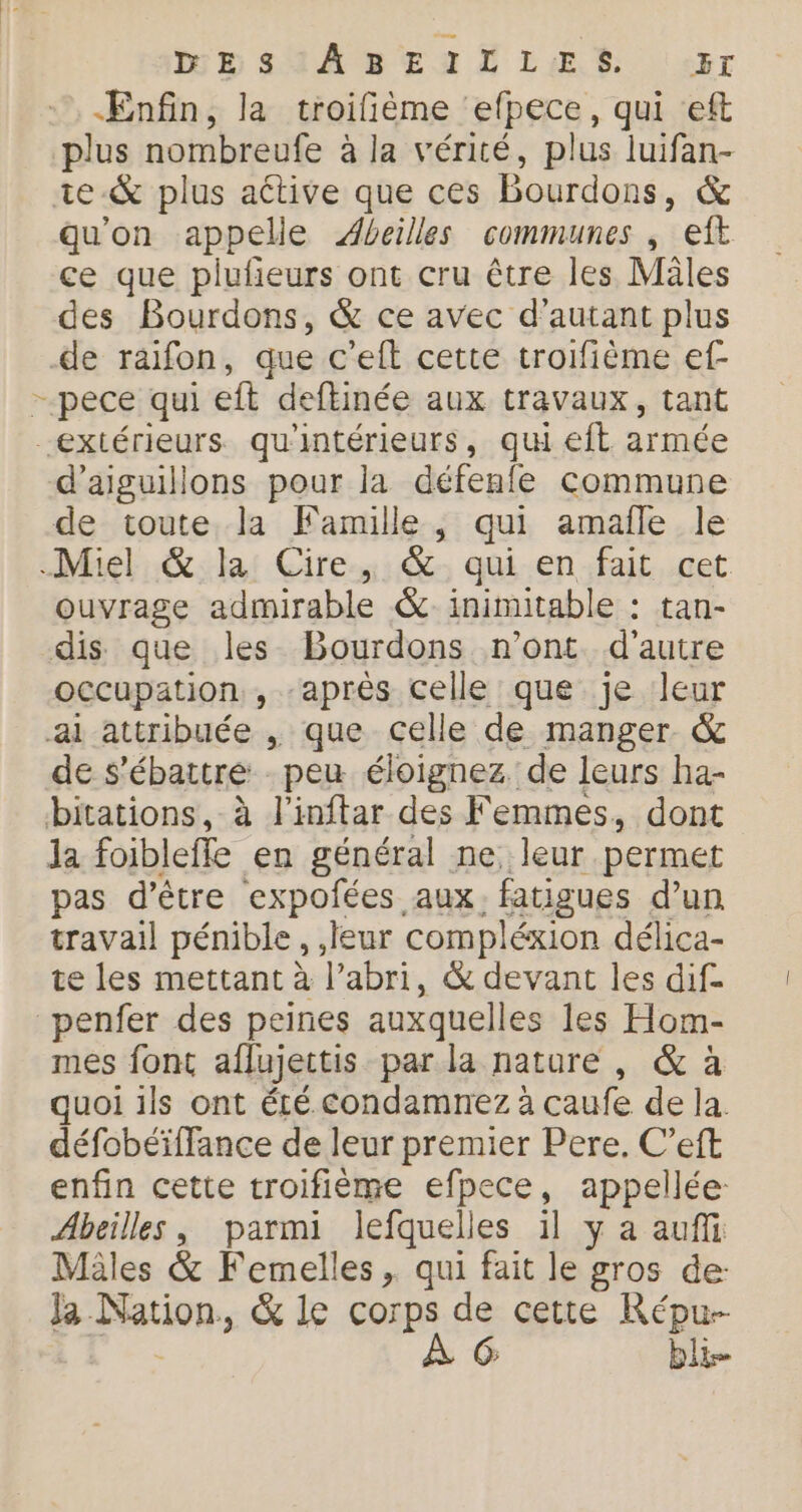 MB SAABENTSLER ar ÆEnfin, la troifième ‘efpece, qui eft plus nombreufe à la vérité, plus luifan- ie-&amp; plus active que ces Bourdons, &amp; qu'on appelle Abeilles communes ; eft ce que plufieurs ont cru être les Mâles des Bourdons, &amp; ce avec d'autant plus de raifon, que c'eft cette troifième ef- - pece qui eft deftinée aux travaux, tant extérieurs qu'intérieurs, qu eft armée d’aiguillons pour la défenle commune de toute la Famille, qui amafle le Miel &amp; la Cire, &amp; qui en fait cet ouvrage admirable &amp; ininutable : tan- dis que les Bourdons n’ont d'autre occupation, après celle que je leur ai attribuée , que celle de manger &amp; de s’ébattre peu éloignez de leurs ha- bitations, à l'inftar des Femmes, dont Ja foibleffe en général ne, leur permet pas d’être expofées aux. fatigues d’un travail pénible, ,jeur compléxion délica- te les mettant à l’abri, &amp; devant les dif- penfer des peines auxquelles les Hom- mes font aflujectis par la nature , &amp; à quoi ils ont été condamnez à caufe de la. défobéïffance de leur premier Pere. C’eft enfin cette troifième efpece, appellée- Abeilles, parmi lefquelles il y a auffi Mâles &amp; Femelles , qui fait le gros de: Ja Nation, &amp; le corps de cette Répu--