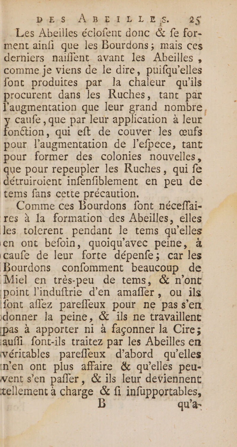 DErs. A BELLES . 2S Les Abeilles éclofent donc &amp; fe for- ment ainfi que les Bourdons; mais ces derniers naïflent avant les Abeilles , comme je viens de le dire, puifqu’elles font produites par la chaleur qu’ils procurent dans les Ruches, tant par l'augmentation que leur grand nombre, y caufe ,que par leur application à leur fonétion, qui eft de couver les œufs pour l’augmentation de l'efpece, tant pour former des colonies nouvelles, que pour repeupler les Ruches, qui fe détruiroient infenfiblement en peu de tems fans cette précaution. Comme ces Bourdons font néceffai- res à la formation des Abeilles, elles les tolerent pendant le tems quelles en ont befoin, quoiqu'avec peine, à caufe de leur forte dépenfe; car les Bourdons confomment beaucoup de Miel en très-peu de tems, &amp; n’ont point l'induftrie d'en amafñler, ou ils {ont aflez parefleux pour ne pas s’en donner la peine, &amp; ils ne travaillent pas à apporter ni à façonner la Cire; aufli. font-ils traitez par les Abeïlles en véritables parefleux d’abord qu’elles n’en ont plus affaire &amp; qu’elles peu- vent s’en pañler, &amp; ils leur deviennent tellement à charge &amp; fi infupportables, B qu’a-