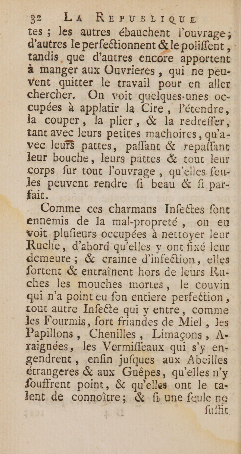 $2 La KRervelrieus tes ; les autres ébauchent l'ouvrage; d’autres le perfeétionnent &amp;le poliffent , tandis, que d’autres encore apportent à manger aux Ouvrieres , qui ne peu- vent quitter le travail pour en aller chercher. On voit quelques-unes oc- cupées à applatir la Cire, l’étendre, la couper, la plier, &amp; la redreffer, tant avec leurs petites machoires, qu’a- vec leurs pattes, paflant &amp; repaflant leur bouche, leurs pattes &amp; tout leur corps fur tout l’ouvrage , qu'elles feu- les peuvent rendre fi beau &amp; fi par- fait. Comme ces charmans Infeëtes font ennemis de la mal-propreté, on en voit plufieurs occupées à nettoyer leur Ruche, d’abord qu'elles y ont fixé leur demeure; &amp; crainte d'infection, elles fortent &amp; entraînent hors de leurs Ru- ches les mouches mortes, le couvin qui n’a point eu fon entiere perfeétion, tout autre Infeéte qui y entre, comme les Fourmis, fort friandes de Miel, les Papillons, Chenilles, Limaçons, A- raignées, les Vermifleaux qui s’y en- gendrent, enfin jufques aux Abeilles £trangeres &amp; aux Guêpes, qu’elles n’y douffrent point, &amp; qu'elles ont le ta- lent de connoîûtre; &amp; fi une feule ne fuit,