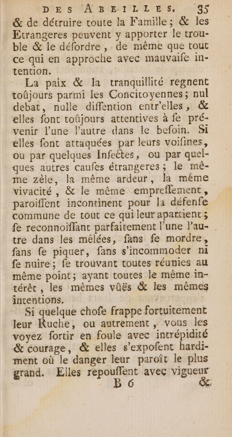 &amp; de détruire toute la Famille; &amp; les Etrangeres peuvent y apporter le trou- ble &amp; le défordre , de même que tout ce qui en approche avec mauvaife in- tention. La paix &amp; la tranquillité regnent toûjours parmi les Concitoyennes; nul debat, nulle diffention entrelles, &amp; elles font toûjours attentives à fe pré- venir l’une l’autre dans le befoin. Si elles font attaquées par leurs voifines, ou par quelques Infeétes, ou par quel- ques autres caufes étrangeres ; le mê- me zèle, la même ardeur, la même vivacité , &amp; le même empreflement, paroiflent incontinent pour la défenfe commune de tout ce qui leur apartient ; fe reconnoïflant parfaitement l'une lau- tre dans les mélées, fans fe mordre, fans e piquer, fans s’incommoder ni fe nuire; fe trouvant toutes réunies au même point; ayant toutes le même in- térêt , les mêmes vûës &amp; les mêmes intentions. . Si quelque chofe frappe fortuitement leur Ruche, ou autrement , vous les voyez fortir en foule avec intrépidité &amp; courage, &amp; elles s’expofent hardi- ment où le danger leur paroît le plus grand. Elles sait: À aveç vigueur | 6 LC