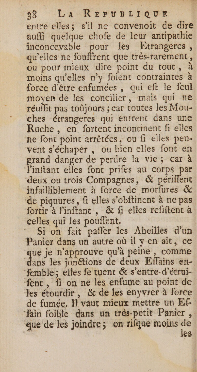 entre elles; s’il ne convenoit de dire auffi quelque chofe de leur antipathie inconcevable pour les KEtrangeres, qu’elles ne fouffrent que très-rarement, ou pour mieux dire point du tout, à moins qu’elles n’y foient contraintes à force d’être enfumées , qui eft le feul moyen de les concilier, mais qui ne réuffit pas toûjours ; car toutes les Mou- ches écrangeres qui entrent dans une Rache , en fortent incontiment fi elles ne font point arrêtées, ou fi elles peu- vent s’échaper , ou bien elles font en grand danger de perdre la vie; car à J'inftant elles font prifes au corps par ‘deux ou trois Compagnes, &amp; périflent infailliblement à force de morfures &amp; de piquures, fi elles s’obftinent à ne pas fortir à linftant , &amp; fi elles refiftent à celles qui les pouffent. Si on fait pafler les Abeilles d’un Panier dans un autre où il y en ait, ce que je n’approuve qu’à peine, comme ‘dans les jonétions de deux Éffains en- ‘femble; elles fe tuent &amp; s'entre-d’étrui- fent , fi on ne les enfume au point de Jes étourdir, &amp; de les enyvrer à force de fumée. Il vaut mieux mettre un Ef. “fain foible dans un très-petit Panier , que de les joindre; on rifque moins + es