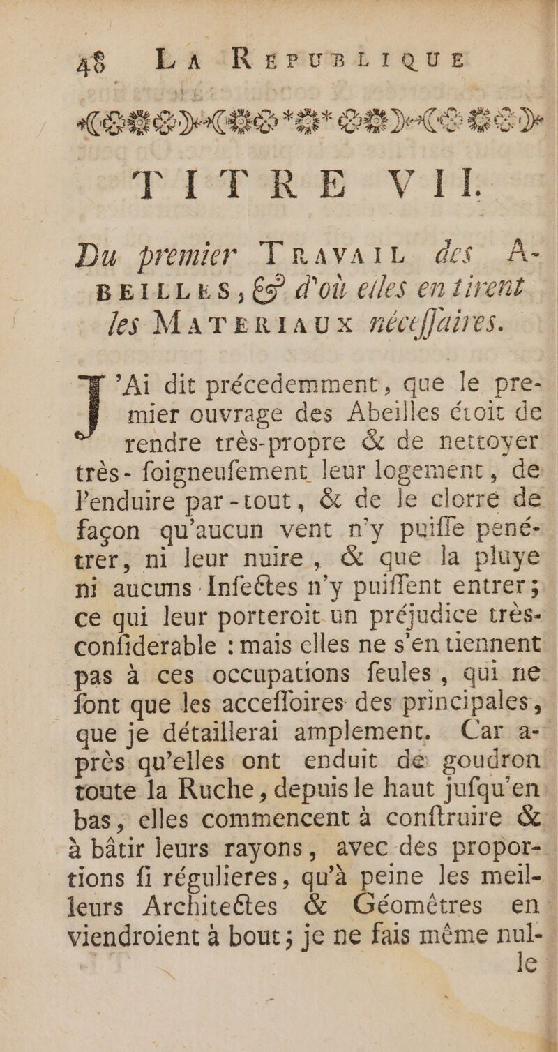 xs ÉAIRseumbrecr Rs DE &lt; ut 02) 2 (CE 150) PAP D SV PE Du premier TRAVAIL des À- BEILLES, 6s d'où elles en tirent les MATERIAUX nécéffaires. mier ouvrage des Abeilles éroit de rendre très-propre &amp; de nettoyer très- foigneufement leur logement, de lenduire par-tout, &amp; de le clorre de façon qu'aucun vent n'y puille pené- trer, ni leur nuire, &amp; que la pluye ni aucuns Infeétes n’y puiflent entrer; ce qui leur porteroït un préjudice très- confiderable : mais elles ne s’en tiennent pas à ces occupations feules, qui ne font que les accefloires des principales, que je détaillerai amplement. Car a- près qu’elles ont enduit de goudron! toute la Ruche, depuis le haut jufqu'en bas, elles commencent à conftruire &amp;. à bâtir leurs rayons, avec dés propor- tions fi régulieres, qu’à peine les meil- leurs Architeétes &amp; Géomûtres en. viendroient à bout; je ne fais même nul- dj DES le: ] Ai dit précedemment, que le pre-