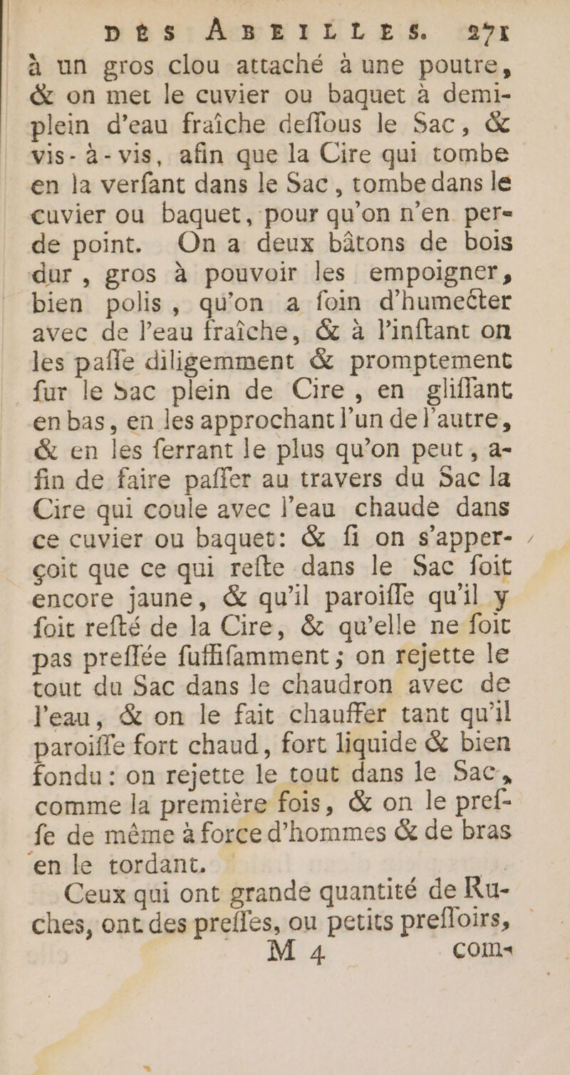 DÉS: AHEIÉLES ver à un gros clou attaché à une poutre, &amp; on met le cuvier ou baquet à demi- plein d’eau fraîche deflous le Sac, &amp; vis-à-vis, afin que la Cire qui tombe en la verfant dans le Sac, tombe dans le cuvier ou baquet, pour qu’on n’en per de point. On a deux bâtons de bois dur , gros à pouvoir les empoigner, bien polis, qu'on a foin d’humecter avec de l’eau fraîche, &amp; à linftant on les pañle diligemment &amp; promptement fur le Sac plein de Cire, en gliffant en bas, en les approchant l’un de l’autre, &amp; en les ferrant le plus qu’on peut, a- fin de faire pañfer au travers du Sac la Cire qui coule avec l’eau chaude dans ce cuvier ou baquet: &amp; fi on s'apper- çoit que ce qui refte dans le Sac foit encore jaune, &amp; qu'il paroïfle qu'il y foit refté de la Cire, &amp; qu’elle ne foit pas preflée fufifamment ; on rejette le tout du Sac dans le chaudron avec de l'eau, &amp; on le fait chauffer tant qu'il paroiffe fort chaud, fort liquide &amp; bien fondu : on rejette le tout dans le Sac, comme la première fois, &amp; on le pref- fe de même à force d'hommes &amp; de bras ‘en le tordant. | Ceux qui ont grande quantité de Ru- ches, ont des prefles, ou petits prefloirs, Ne