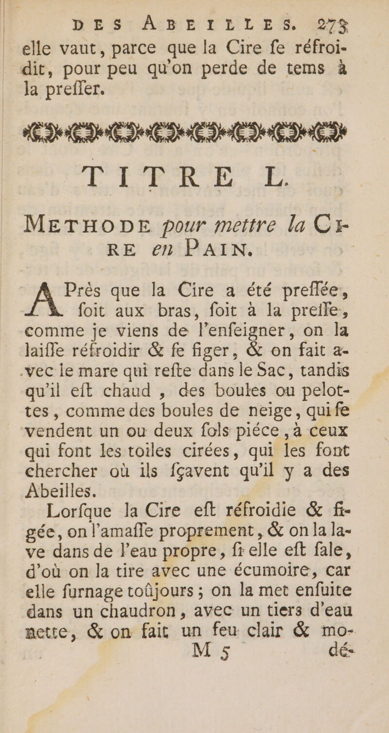 MESrAIBE V'ELLS 0e elle vaut, parce que la Cire fe réfroi- 4 dit, pour peu qu'on perde de tems à Ja preffer. EM EME ENCEINTE fo M Où 9 METHODE pour mettre la Cx- RE en PAIN. | R. que la Cire a été preflée, foit aux bras, foit à la preile, comme je viens de l’enfeigner, on la laiffe réfroidir &amp; fe figer, &amp; on fait a- qu’il eit chaud , des boules ou pelot- tes, comme des boules de neige, quife qui font les toiles cirées, qui les font chercher où ils fçavent qu'il y a des Abeilles. | Lorfque la Cire eft réfroidie &amp; f- gée, on l’amafñle proprement, &amp; on la la- ve dans de l’eau propre, fr elle eft fale, d’où on la tire avec une écumoire, car elle furnage toûjours ; on la met enfuite dans un chaudron, avec un tiers d’eau nette, &amp; on fait un feu clair &amp; mo-