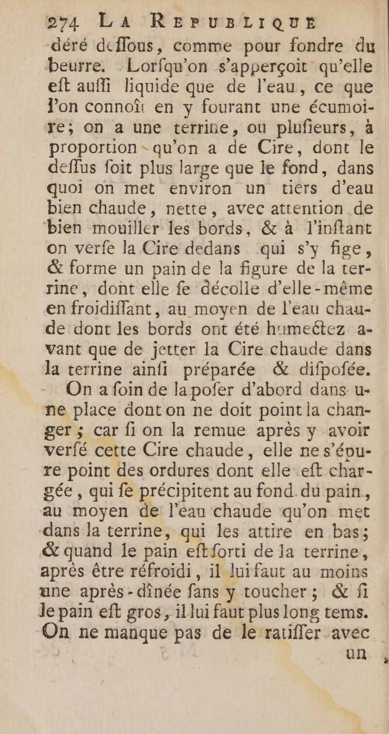 -déré deffous, comme pour fondre du beurre. Lorfqu'on s’apperçoit qu’elle eft aufli liquide que de l’eau, ce que Von connoû en y fourant une écumoi- re; on a une terrine, ou plufieurs, à proportion - qu’on a de Cire, dont le deffus foit plus large que le fond, dans quoi on met environ un tiérs d’eau bien chaude, nette, avec attention de ‘bien mouiller les bords, &amp; à l'inftant on verfe la Cire dedans qui s’y fige, &amp; forme un pain de la figure de la ter- rine, dont elle fe décolle d’elle-même en froidiffant, au moyen de l’eau chau- de dont les bords ont été h'meétez a- vant que de jetter la Cire chaude dans la terrine ainfi préparée &amp; difpofée. On 2 foin de lapoñer d’abord dans: u- ne place donton ne doit point ia chan- ger ; Car fi on la remue après y avoir verfé cette Cire chaude, elle ne s’évu- re point des ordures dont elle eft char- gée , qui fe précipitent au fond. du pain, au moyen de l’eau chaude qu’on met -dans la terrine, qui les attire en bas; &amp; quand le pain eftforti de la terrine, après être réfroïdi, il luifaut au moins une après - dînée fans y toucher; &amp; fi Je pain eft gros, il lui faut plus lons tems. On ne manque pas de le‘ratifler avec | | un