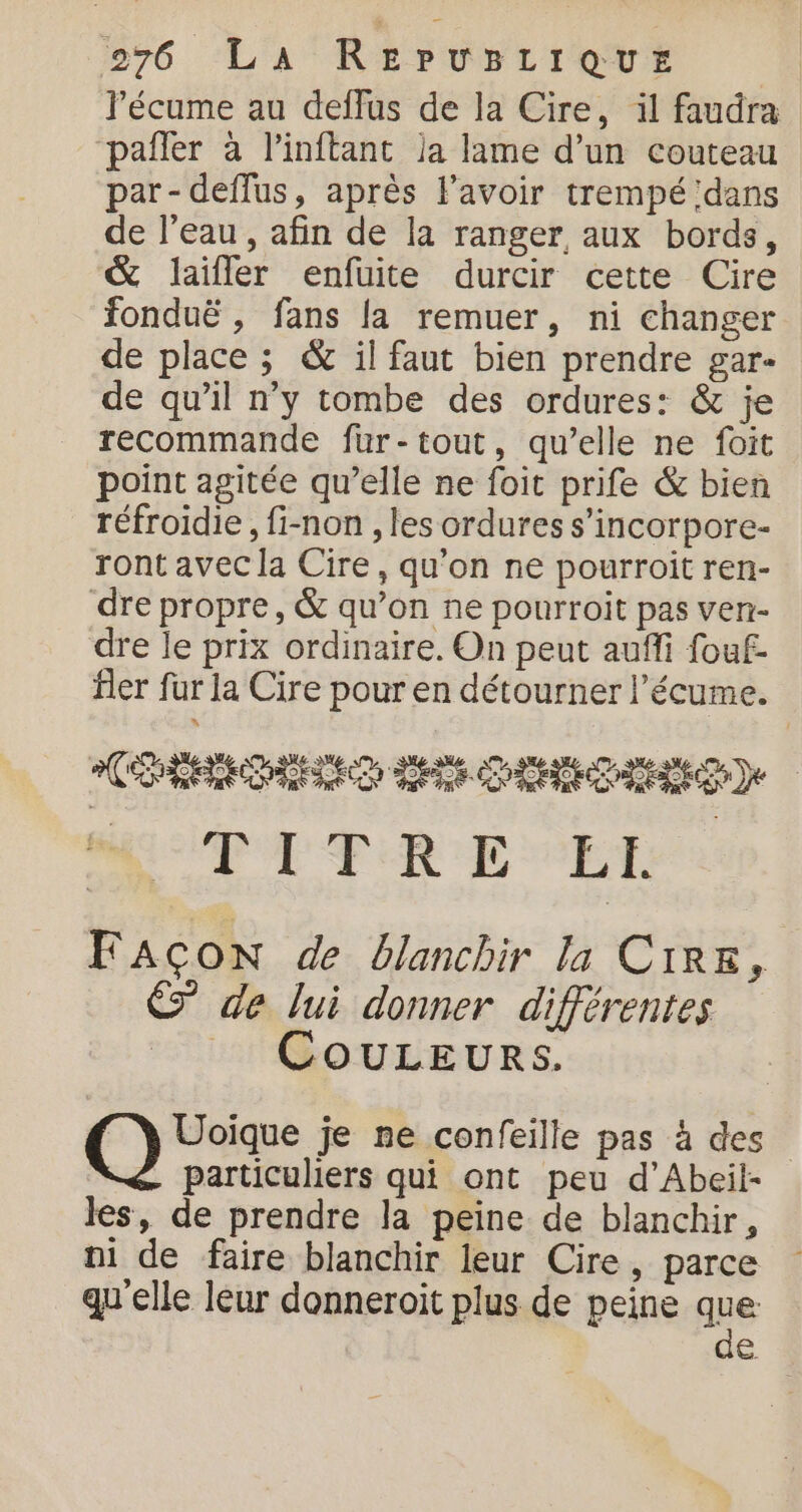 l’écume au deffus de la Cire, il faudra paîler à l’inftant ja lame d’un couteau par- deflus, après lavoir trempé dans de l’eau , afin de la ranger aux bords, &amp; laifler enfuite durcir cette Cire fonduë , fans {a remuer, ni changer de place ; &amp; il faut bien prendre gar- de qu’il n’y tombe des ordures: &amp; je recommande fur-tout, qu’elle ne foit point agitée qu’elle ne foit prife &amp; bien réfroidie, fi-non , les ordures s’incorpore- ront avec la Cire, qu'on ne pourroit ren- dre propre, &amp; qu’on ne pourroit pas ven- dre le prix ordinaire. On peut aufli fouf- fler fur la Cire pour en détourner l’écume. CREED CRE) MGUTT TRE ET FAÇON de blanchir la CIRE, E de lui donner différentes COULEURS. A Qu à je ne confeille pas à des particuliers qui ont peu d’Abeil- les, de prendre la peine de blanchir, qu'elle leur donneroit plus de peine que de