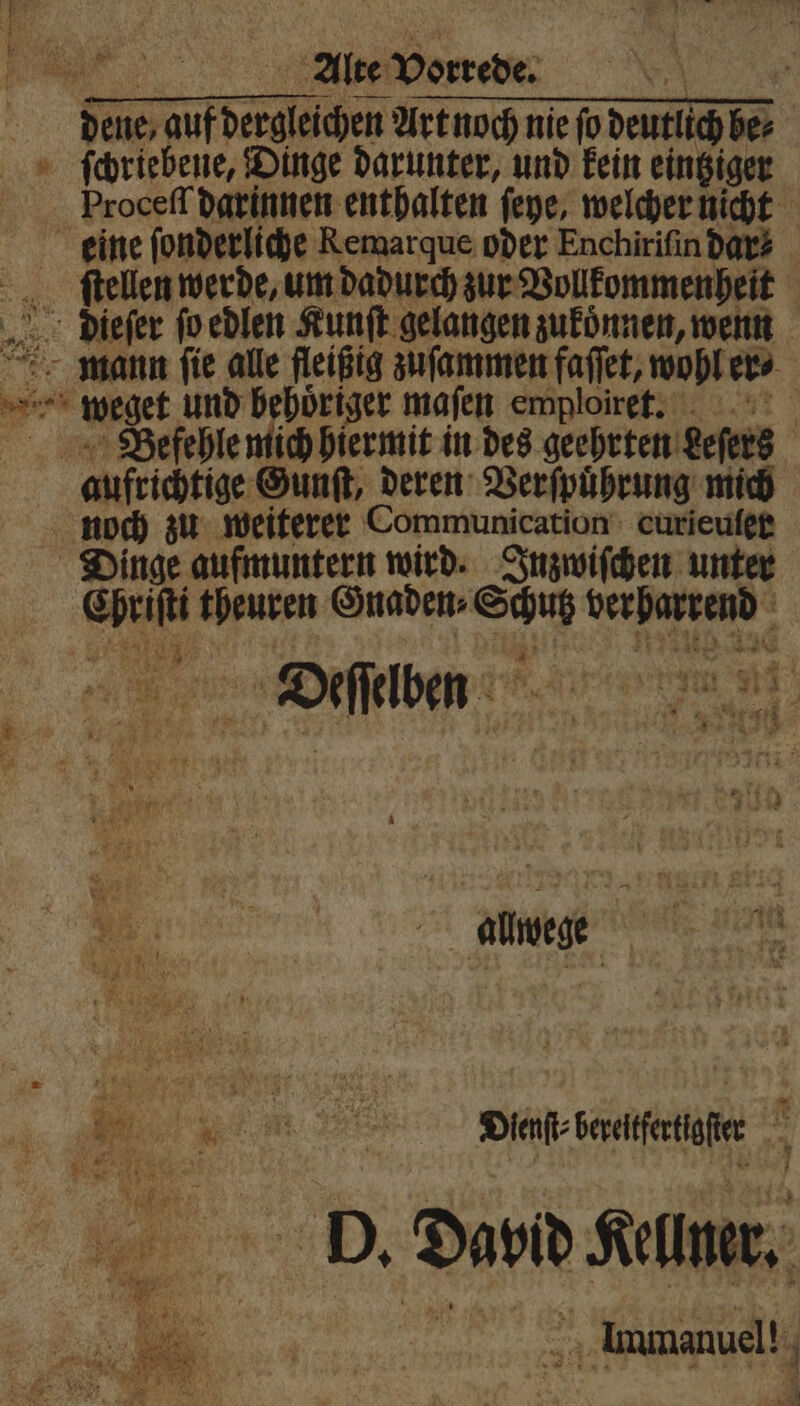 * den Art noch nie fo deutlich be⸗ ſchriebene, Dinge darunter, und kein eintziger Proceſſ darinnen enthalten ſeye, welcher nicht eine ſonderliche Remarque oder Enchiriſin dar? ſtellen werde, um dadurch zur Vollkommenheit dieſer ſo edlen Kunſt gelangen zukoͤnnen, wenn mann ſie alle fleißig zuſammen faſſet, wohl er⸗ ER wget und behoͤriger maſen ewploiret. Befehle mich hiermit in des geehrten eeſers aufrichtige Gunſt, deren Verſpuͤhrung mich noch zu weiterer Communication curieuſer Dinge aufmuntern wird. Inzwiſchen unter a ... Gnaden⸗ 55 berharrend ee . . 2 ir alwege N 5 23 . . ee DAT Sstife f b. Da Kl,