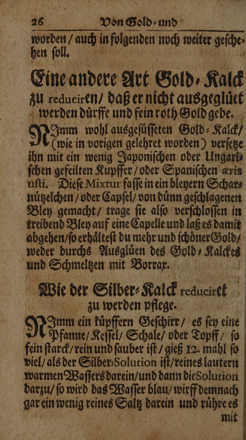 . worden auch! in folgenden noch weiter geſche Eine andere Art Bord. Kalck zu redueiren / daß er nicht ausgegluͤet werden duͤrffe und fein roth Sold gebe. Non, wohl ausgefüffeten Gold⸗ Kalk) (wie in vorigen gelehret worden) verſetze ihn mit ein wenig Japoniſchen oder Ungari⸗ Bun gefeilten Kupffer / oder Spaniſchen æris uſti. Dieſe Mixtur faſſe in ein bleyern Schar⸗ | nützelchen / oder Capſel / von duͤnn geſchlagenen Bley gemacht / trage ſie alſo verſchloſſen in treibend Bley auf eine Capelle und laß es damit abgehen / ſo erhaͤlteſt du mehr und ſchoͤner Gold / weder durchs Ausgluͤen des Gold⸗ Sach und Schmeltzen mit Borrar. a Wie der Silber⸗ Kalck e zu werden pflege. Niue ein kuͤpffern Geſchirr / es ſey eine Pfanne / Keſſel / Schale / oder Topff / fo | fein ſtarck / rein und ſauber iſt / gieß 12. mahl ſo viel / als der Silber Solution iſt / reines lautern warmen Waſſers darein / und dann diesolution darzu / fo wird das Waſſer blau / wirff demnach 110 gar ein weng re reines Oil darein und ruͤhre es | | 6 8 mit e 1
