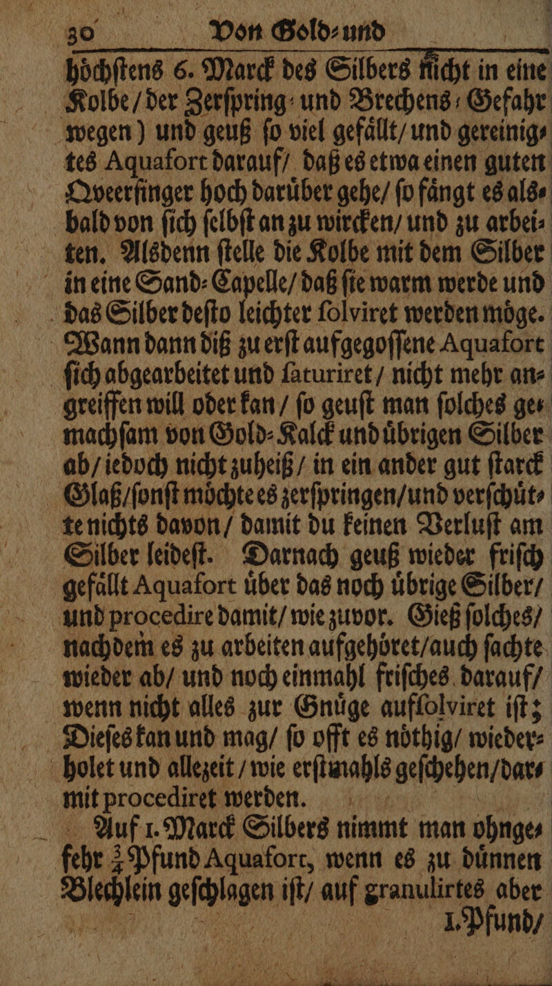 . hoͤchſtens 6. Marck des Silbers nicht in eine Kolbe / der Zerſpring und Brechens Gefahr tes Aquafort darauf / daß es etwa einen guten Qyveer ſinger hoch darüber gehe / fu fängt es als ⸗ bald von fich ſelbſt an zu wircken / und zu arbei⸗ ten. Alsdenn ſtelle die Kolbe mit dem Silber in eine Sand⸗Capelle / daß ſie warm werde und das Silber deſto leichter ſolviret werden moͤge. Wann dann diß zu erſt aufgegoſſene Aquafort ſich abgearbeitet und ſaturiret / nicht mehr an⸗ greiffen will oder kan / fo geuſt man ſolches ges: machſam von Gold⸗Kalck und uͤbrigen Silber ab / iedoch nicht zuheiß / in ein ander gut ſtarck Glaß / ſonſt möchte es zerſpringen / und verſchuͤt ⸗ te nichts davon / damit du keinen Verluſt am Silber leideſt. Darnach geuß wieder friſch gefaͤllt Aquafort uͤber das noch uͤbrige Silber / und procedire damit / wie zuvor. Gieß ſolches / nachdem es zu arbeiten aufgehöret / auch ſachte wenn nicht alles zur Gnuͤge auffolviret iſt; mit procediret werden. N Auf 1. Marck Silbers nimmt man ohnge⸗ fehr 3 Pfund Aquafort, wenn es zu dünnen Blechlein geſchlagen iſt / auf granulirtes aber holet und allezeit / wie erſtmahls geſchehen / dar⸗ dr Ne * { ee