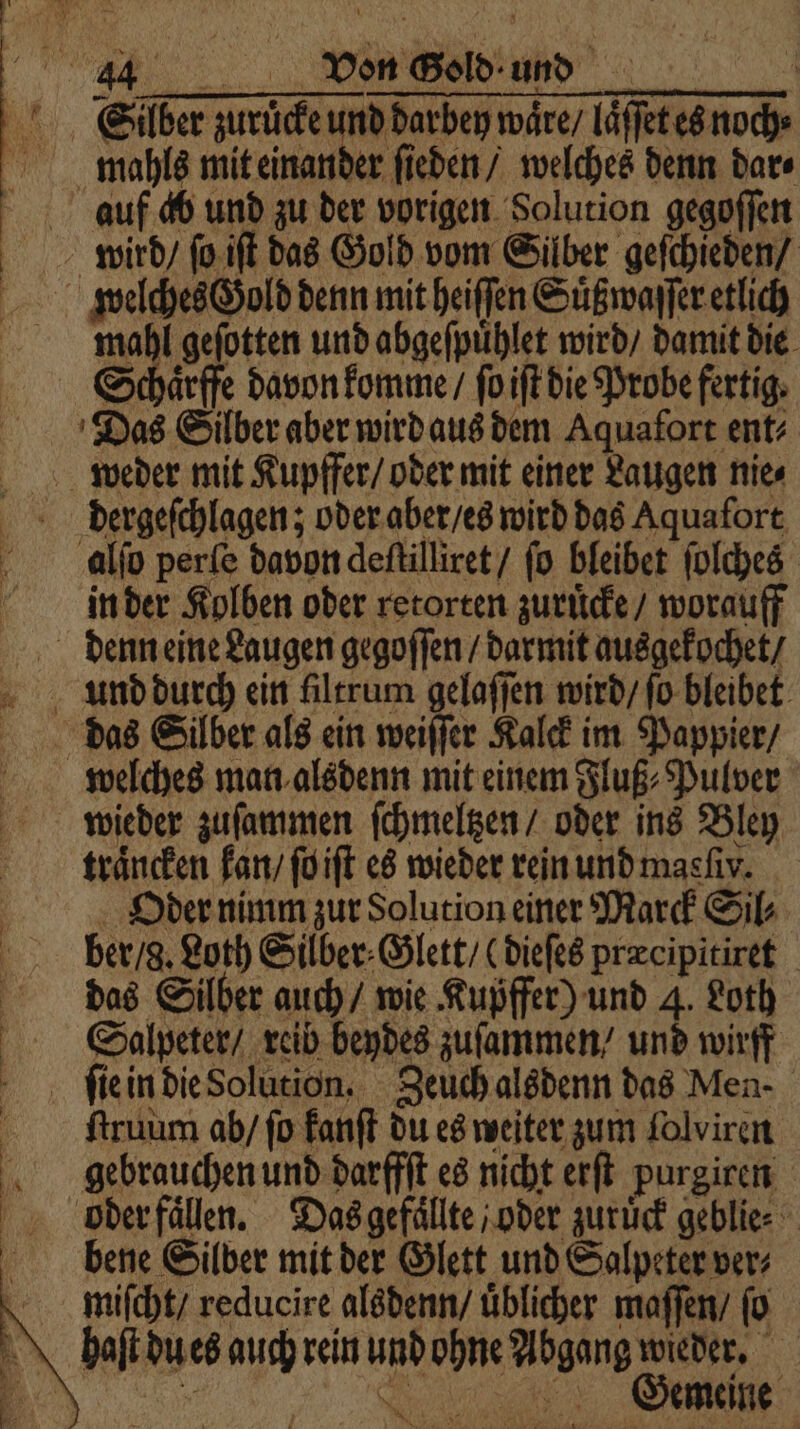 Silber zuruͤcke und darbey waͤre / laͤſſet es noch⸗ mahls mit einander ſieden / welches denn dar⸗ auf ab und zu der vorigen Solution gegoſſen wird / ſo iſt das Gold vom Silber geſchieden / welches Gold denn mit heiſſen Suͤßwaſſer etlich mahl geſotten und abgeſpuͤhlet wird / damit die Schaͤrffe davon komme / ſo iſt die Probe fertig. Das Silber aber wird aus dem Aquafort ent⸗ weder mit Kupffer / oder mit einer Laugen nie⸗ derergeſchlagen; oder aber / es wird das Aquafort alſo perſe davon deſtilliret / ſo bleibet ſolches in der Kolben oder retorten zuruͤcke / worauff denn eine Laugen gegoſſen / darmit ausgekochet / und durch ein filtrum gelaſſen wird / fo bleibet das Silber als ein weiſſer Kalck im Pappier / welches man alsdenn mit einem Fluß⸗Pulver wieder zuſammen ſchmeltzen / oder ins Bley traͤncken kan / ſo iſt es wieder rein und masfıv. Oder nimm zur Solution einer Marck Sil⸗ ber / g. Loth Silber⸗Glett / (dieſes præcipitiret das Silber auch / wie Kupffer) und 4. Loth Salpeter / reib beydes zuſammen / und wirff ſie in die Solution. Zeuch alsdenn das Men- ſtruum ab / ſo kanſt du es weiter zum lolviren gebrauchen und darffſt es nicht erſt purgiren poder faͤlen. Das gefällte / oder zuruͤck geblie⸗ bene Silber mit der Glett und Salpeter ver⸗ miſcht / reducire alsdenn / üblicher maſſen / ſo haſt du es auch rein und ohne Abgang wieder. | SR