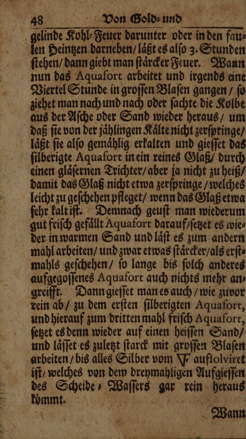 geld Kohl. eher Darunter oder inden fa 0 nun das Aquafort arbeitet und irgends eine Viertel Stunde in groſſen Blaſen gangen / ſo ziehet man nach und nach oder ſachte die Kolbe daß ſie von der jaͤhlingen Kalte nicht zerſpringe / laͤßt fie alfo gemaͤhlig erkalten und gieſſet das einen glaͤſernen Trichter / aber ja nicht zu heiß / damit das Glaß nicht etwa zerſpringe / welches leicht zu geſchehen pfleget / wenn das Glaß etwa ſehr kalt iſt. Demnach geuſt man wiederum gut friſch gefällt Aquafort darauf / ſetzet es wie⸗ der in warmen Sand und laͤſt es zum andern mahls geſchehen / ſo lange bis ſolch anderes aufgegoſſenes Aquafort auch nichts mehr an⸗ greifft. Dann gieſſet man es auch / wie zuvor und hierauf zum dritten mahl friſch Aquafort, und laͤſſet es zuletzt ſtarck mit groſſen Blaſen arbeiten / bis alles Silber vom W auflolviret iſt / welches von dem dreymahligen Aufgieſſen des Scheide / Waſſers gar rein heraus 755 0 | r | Wann EDR