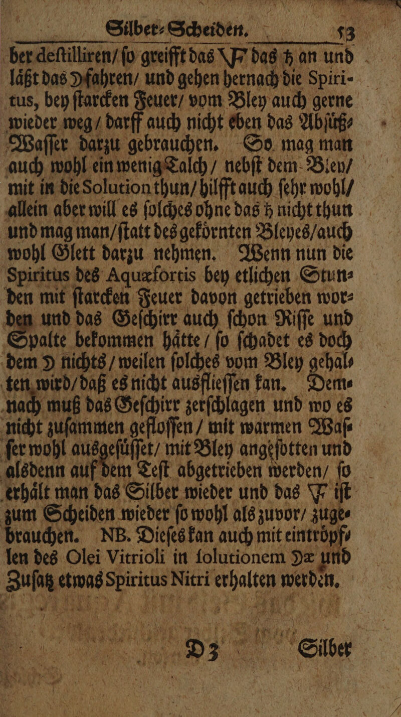 wieder weg / darff auch nicht eben das Abſüß⸗ Waſſer darzu gebrauchen. So mag man mit in die Solution thun / bilfft auch ſehr wohl / und mag man / ſtatt des gekornten Bleyes / auch wohl Glett darzu nehmen. Wenn nun die Spiritus des Aquæfortis bey etlichen Stun⸗ den mit ſtarcken Feuer davon getrieben wor⸗ den und das Geſchirr auch ſchon Riſſe und Shalte bekommen hätte / fo ſchadet es doch dem 9 nichts / weilen ſolches vom Bley gehal⸗ ten wird / daß es nicht ausflieffen kan. Dem nach muß das Geſchirr zerſchlagen und wo es nicht zuſammen gefloſſen mit warmen Waſ⸗ ſer wohl ausgefüffer/ mit Bley ange ſotten und alsdenn auf d zum Scheiden wieder ſo wohl als zuvor / zuge⸗ brauchen. NB. Dieſes kan auch mit eintröpfs Zuſaz etwas Spiritus Nitri erhalten werden.