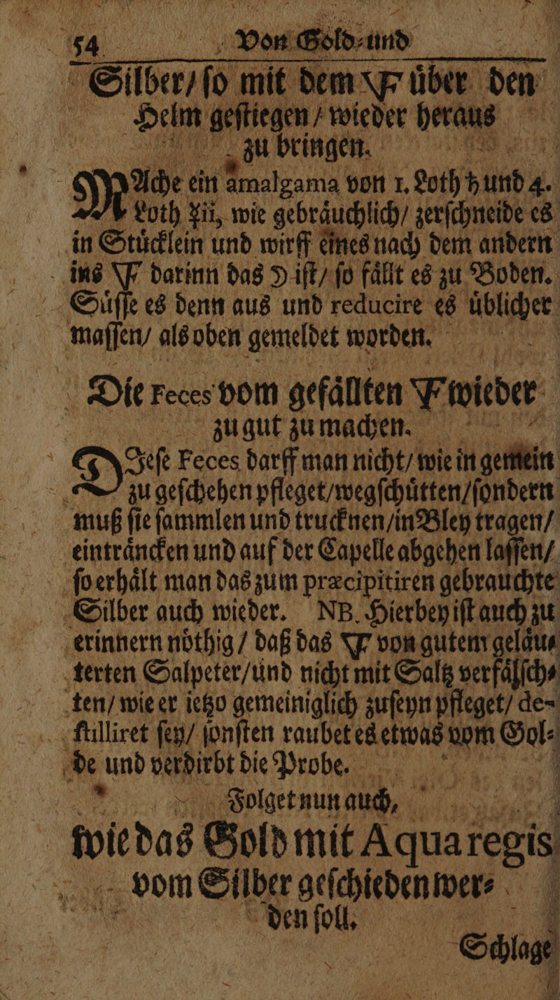 hh DIR N x N * * 7. . N ‘ ? N Pe \ AR 2 7 RN 0 Skate mit dem übe der den Helm gef iegen / wieder heraus Ache ein Amalgam bt von 1. ee Loth Ji, wie gebräuchlich / zerſchneide es in Stücklein und wirff eines nach dem andern ins W darinn das Y iſt / fo fällt es zu Boden. Suͤſſe es denn aus und reducire es üblicher ma als oben gemeldet worden. 77 Die Feces vom gefaͤllten Vwüeder zu gut zu machen. Do Feces darf man nicht / wie in gemein N zu geſchehen pfleget / wegſchuͤtten / ſondern muß fie ſammlen und trucknen / in Bley tragen / eintraͤncken und auf der Capelle abgehen laſſen / ſo erhaͤlt man das zum præcipitiren gebrauchte Silber auch wieder. NB. Hierbey iſt auch zu erinnern noͤthig / daß das Y von gutem gelaͤu⸗ terten Salpeter / und nicht mit Saltz verfiſch⸗ ten / wie er ietzo gemeiniglich zuſeyn pfleget / de · tmllliret ſen / ſonſten raubet es etwas! Rn om de und de die Probe. 120 Folget nun auch, 4 webos Gold mit 8 regis vom Silber geſchiedenwer⸗ den oll. | 4 b Sal } 1