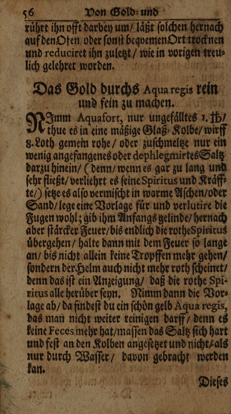 „ mee rührt ihn offt darbey um / laͤßt ſolchen hernach en ee font begoemen Ort trocknen und reduciret ihn zuletzt / w wie in 1 treu⸗ lich gelehret aden, t are un 5 Das Gold durchs 1 reis Lin RR und fein zu mache. ee Nö Aquafort, nur ungefaͤlltes 1, 45 thue es in eine mäßige Glaß⸗ Kolbe / wirff | 8. Loth gemein rohe / oder zuſchmeltze nur ein wenig angefangenes oder dephlegmirtes Saltz darzu hinein / (denn / wenn es gar zu lang und ſehr fließt / verliehrt es feine Spiritus und Kraͤff te /) ſetze es alſo vermiſcht in warme Aſchen / oder Sand / lege eine Vorlage fuͤr und verlutire die Fugen wohl; gib ihm Anfangs gelinde / hernach aber ſtaͤrcker Feuer / bis endlich die rothespiritus uͤbergehen / halte dann mit dem Feuer ſo lange an / bis nicht allein keine Tropffen mehr gehen / ſondern der Helm auch nicht mehr roth 15 inet / denn das iſt ein Anzeigung / daß die rothe Spi ⸗ ritus alle heruͤber ſeyn. Nimm dann die Vor⸗ lage ab / da findeſt du ein ſchön gelb Aqua regis, das man nicht weiter reinigen darff / denn es keine Feces mehr hat / maſſen das Saltz ſich hart 5 5 BAT 179 10591 werden da