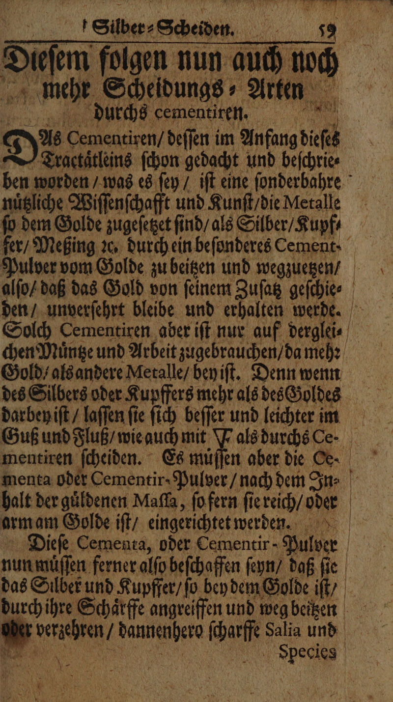 durchs cementiren. | Dos en deſſen im Anfang Tractaͤtleins ſchon gedacht und beſchrie⸗ ben worden / was es ſey / iſt eine ſonderbahre nuͤtziche Wiſſenſchafft und Kunſt / die Metalle fo dem Golde zugeſetzet ſind / als Silber / Kupf⸗ Pulver vom Golde zu beitzen und wegzuetzen / chen Muͤntze und Arbeit zugebrauchen / da mehꝛ Gold / als andere Metalle / bey iſt. Denn wenn des Silbers oder Kupffers mehr als des Goldes darbey iſt / laſſen fie ſich beſſer und leichter im menta oder Cementir : Pulver / nach dem Sn: orm am Golde iſt / eingerichtet werden. Dieſe Cementa, oder Cementir - Ber | nun muͤſſen ferner alſo beſchaffen ſeyn / daß ſie das Silber und Kupffer / ſo bey dem Golde „AR durch ihre Schaͤrffe angreiffen und weg beitzen e dannenhere ſcharffe Salia und N, | | |