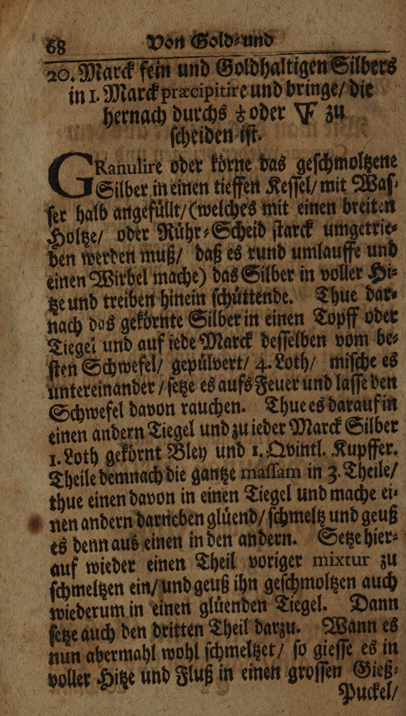 Ven es in L Marck prercipitire und bringe / die 5 5 Win ehen en ( eee oder körte das geſchmoltzene Gier in einen tiefen Keſſel / mit Wa Fer hald angefülle/ (welches mit einen breiten Hottze / oder Ruhr- Scheid ſtarck umgetele⸗ den werden muß / daß es rund umlauffe und einen Wirbel mache) das Silber in voller Hi⸗ tze und treiben hinein ſchuͤttende. Thue dar⸗ nach das gekörnte Silber in einen Topff oder Tiegel und auf jede Marck deffelben vom be⸗ ſten Schwefel / gepülvert“ 4. Loth / miſche es untereinander / ſetze es aufs Feuer und laſſe den Schwefel davon rauchen. Thue es darauf in einen andern Tiegel und zu ieder Marck Silber . Loth gekörnt Bley und 1. Qointl. Kupfer: Theile demnach die gantze maflam in 3. Theile / thue einen davon in einen Tiegel und mache ei⸗ nen andern darneben glüend / ſchmeltz und geuß es denn aus einen in den andern. Setze hier⸗ auf wieder einen Theil voriger mixtur zu ſchmeltzen ein / und geuß ihn geſchmoltzen auch wiederum in einen glüenden Tiegel. Dann feige auch den dritten Theil darzu. Wann es nun abermahl wohl ſchmelteet / ſo gieſſe es in voller Hitze und Fluß in einen groſſer Gieß⸗ Fr | Puckel /