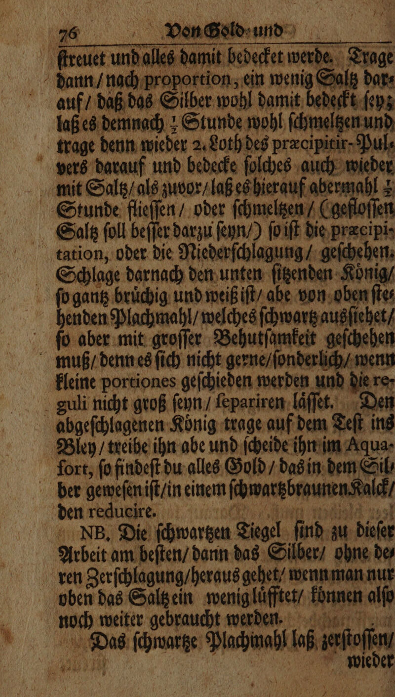 ſtireuet und alles damit bedecket werde. Trage dann / nach proportion, ein wenig Saltz dar⸗ auf / daß das Silber wohl damit bedeckt ſeyz laß es demnach: Stunde wohl ſchmeltzen und trage denn wieder 2. Loth des præcipitir-Pul⸗ vers darauf und bedecke ſolches auch wieder mit Saltz / als zuvor / laß es hierauf abermahl &amp; Stunde Ionen „oder ſchmeltzen / (gefloſſen Saltz ſoll beſſer darzu ſeyn /) ſo iſt die præeipi⸗ tation, oder die Niederſchlagung / geſchehen. Schlage darnach den unten ſitzenden Konig / fo gantz brüchig und weiß iſt / abe von oben fies henden Plachmahl / welches ſchwartz ausſiehet / ſo aber mit groſſer Behutſamkeit geſchehen muß / denn es ſich nicht gerne / ſonderlich / wenn kleine portiones geſchieden werden und die re⸗ guli nicht groß ſeyn / ſepariren laͤſſet. Den abgeſchlagenen König trage auf dem Teſt ins Bley / treibe ihn abe und ſcheide ihn im Aqua- fort, ſo findeſt du alles Gold / das in dem Sil⸗ ber geweſen iſt / in einem ſchwartzbraunen Kalck / den redueire. ae NB. Die ſchwartzen Tiegel ſind zu dieſer Arbeit am beſten / dann das Silber / ohne de⸗ ren Zerſchlagung / heraus gehet / wenn man nur oben das Saltz ein wenig luͤfftet / konnen alſo noch weiter gebraucht werden. | | Das ſchwartze Plachmahl laß zerſtoſſen / Bun! | wieder