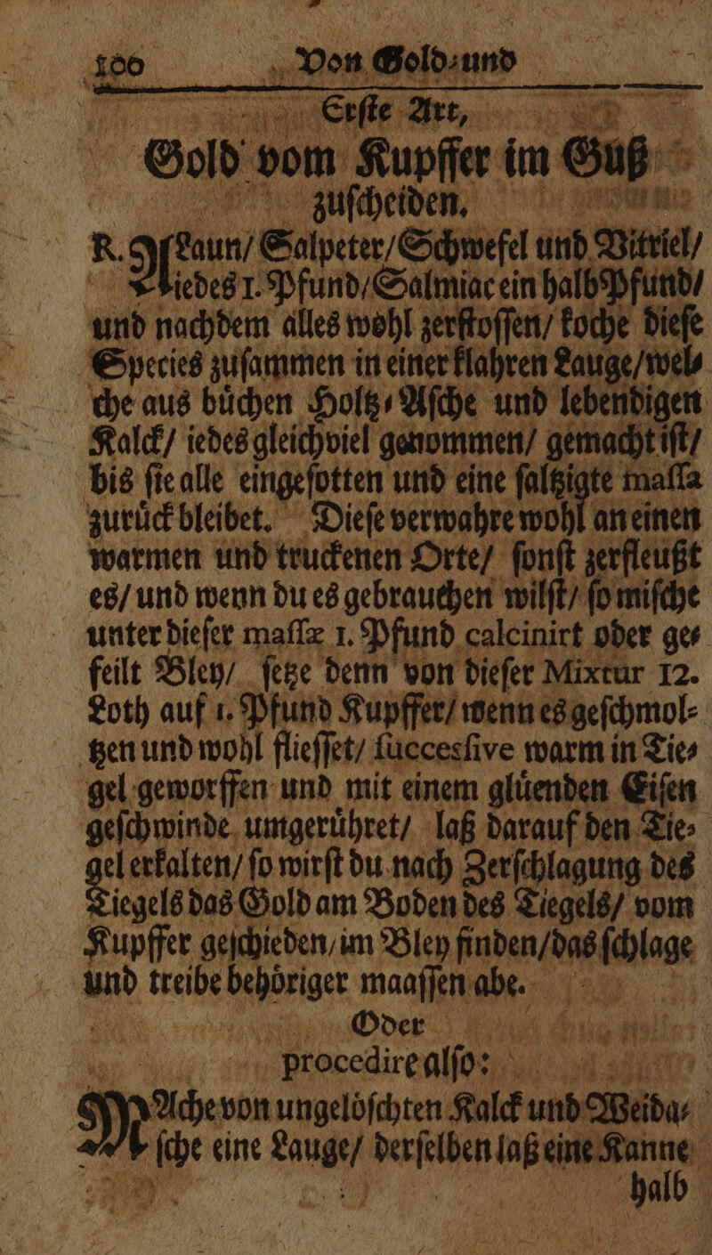 1 5 00 Erste Art, gr + ih 4 O vom Kupffer im Guß zuſcheiden. N oft Salpeter) Schwefel und Vitriel iedes J. Pfund / Salmiac ein halb hfand⸗ und nachdem alles wohl zerftoſſen / koche die Species zuſammen in einer klahren Lauge / wel/ che aus büchen Holtz Aſche und leber igen Käalck / iedes gleichviel genommen / aemeche n bis ſie alle eingefotten und eine ſaltzigte maſſa zuruck bleibet. Dieſe verwahre wohl an einen warmen und truckenen Orte / ſonſt zerfleußt e / und wenn du es gebrauchen wilſt / fo miſche unter dieſer maſſæ 1. Pfund caleinirt oder ges feilt Bley / ſetze denn von dieſer Mixtur 12. Loth auf 1. Pfund Kupffer / wenn es geſchmol⸗ tzen und wohl flieſſet / ſuecesſive warm in Tie⸗ gel geworffen und mit einem gluͤenden Eiſen geſchwinde umgeruͤhret / laß darauf den Tie⸗ gi el erkalten / fo wirft du nach Zerſchlagung des iegels das Gold am Boden des Tiegels / vom Kupffer 0 chieden / im Bley de. e | und treibe ehöriger maaſſen Ihe ER En Oder Ar bl 5 da; procedire allo: a St Wache von ungelöfchten Kalck und Weida⸗ > ſche eine nn ala n
