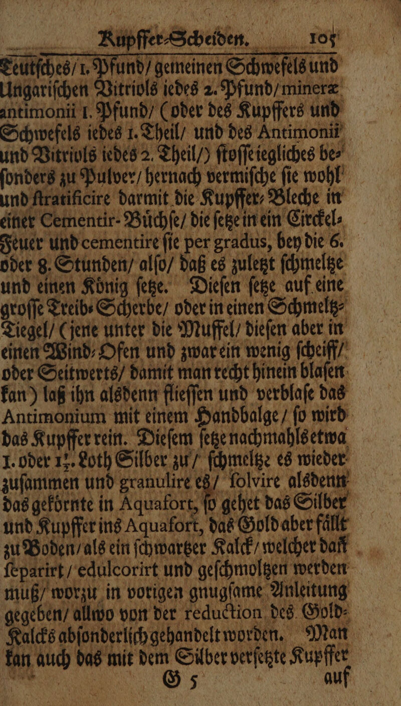 Ceütſches / 1. Pfund / gemeinen Schwefels und Ungariſchen Vitriols jedes 2. Pfund / miner aneimonii 1. Pfund (oder des Kupffers und Schwefels jedes 1. Theil, und des Antimon und Vitriols iedes 2. Theil / ftoffeiegliches be⸗ ſonders zu Pulver / hernach vermiſche fie wohl und Aratificire Darmit di Kupffer, Bache in einer Cementir- Buͤchſe / die ſetze in ein Circkel⸗ Feuer und cementire fie per gradus, ben die 6. öder g. Stunden / alſo / daß es zuletzt ſchmeltze und einen König fee. Dielen ſetze auf eine groſſe Treib · Scherbe / oder in einen Schmeltz Tiegel“ (jene unter die Muffel / dieſen aber in einen Wind Ofen und zwar ein wenig ſcheiff oder Seitwerts / damit man recht hinein blaſen kan) laß ihn alsdenn flieffen und verblaſe das Antimonium mit einem Handbalge / ſo wird das Kupffer rein. Dieſem ſetze nachmahls etwa 1. oder 12. Loth Silber zu / ſchmeltze es wieder zuſammen und granulire e8/ folvire alsdenn das gekörnte iu Kaen de de Si NC und Kupffer ins Aquafort, das Gofdaber fällt zu Boden / als ein ſchwartzer Kalck/ welcher dat ſepatirt / edulcorirt und geſchmoltzen werden muß / worzu in vorigen gnugſame Anleitung gegeben allcoo von der reduction des Gold Kalcks abſonderlſch gehandelt worden. Man kan auch das mit dem Sülber verſetzte Kupffer „ ea
