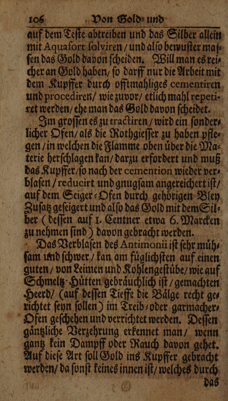 A auf dem Sete abtsiben und das Sabrac mit Aquafope folviren / und alto bersufter map ſen das Gold davon fcheiden, Wil man es rei, cher an Gold haben fo darf nur die Arbeit mit dem Kupffer durch offtmahliges cementiren und procediren / wie zuvor / etlichmahl repeti⸗ M e ene e 0 Im groſſen es zu tractiren / wird ein ſonder⸗ licher Ofen, als die Rothgieſſer zu haben pfle⸗ gen / in welchen die Flamme oben über die Ma⸗ terie herſchlagen kan / darzu erfordert und muß dee ne Der. e eee blaſen / redueirt und gnugſam angereichert iſt / auf dem Seiger Ofen durch gehoͤrigen Bley Sufat gefigert und alfo das Gold mit dem Sil Das Verblaſen des Antimonii iſt ſehr muͤh⸗ ſam und ſchwer / kan am fuͤglichſten au 1 guten / von Leimen und Kohlengeſtuͤbe / wie auf Schmelz Htten‘gebräuchlic it gemachten! Herd (auf beffen iche die Bilge recht ge Achtet ſeyn ſollen) im Treib⸗ oder garmacher Oden geſchehen und verrichtet werden. Deſſen gaͤntzliche Verzehrung erkennet man / wenn gantz kein Dampff oder Rauch davon gehet. Auf dieſe Art ſoll Gold ins Kupffer gebracht werden / da ſonſt keines Ir ER