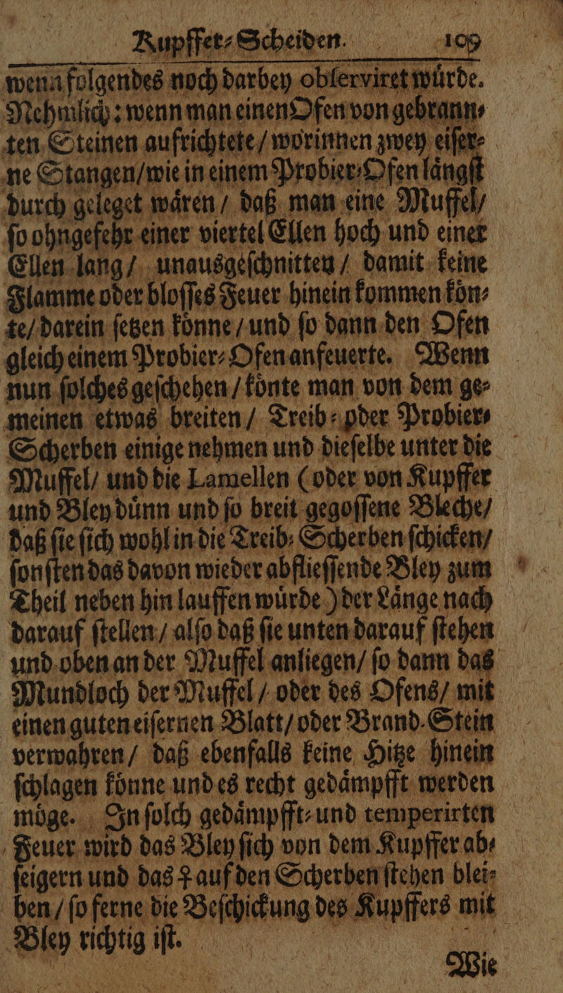 Aupffet-Scheiden. 109 wen folgendes noch darbey oblerviret würde. Nehmlich: wenn man einen Ofen von gebrann⸗ ten Steinen aufrichtete / worinnen zwey eiſer⸗ ne Stangen / wie in einem Probier Ofen laͤngſt durch geleget wären / daß man eine Muffel / ſo 1 einer viertel Ellen hoch und einer Ellen lang / unausgeſchnitten / damit keine Flamme oder bloſſes Feuer hinein kommen fon te / darein fegen koͤnne / und fo dann den Ofen nun ſolches geſchehen / koͤnte man von dem ge⸗ meinen etwas breiten / Treib oder Probier⸗ Muffel / und die Lamellen (oder von Kupffer und Bley duͤnn und ſo breit gegoſſene Bleche / daß ſie ſich wohl in die Treib· Scherben ſchicken / ſonſten das davon wieder abflieſſende Bley zum Theil neben hin lauffen wuͤrde) der Laͤnge nach darauf ſtellen / alſo daß ſie unten darauf ſtehen und oben an der Muffel anliegen / ſo dann das Mundloch der Muffel / oder des Ofens / mit einen guten eiſernen Blatt / oder Brand. Stein verwahren / daß ebenfalls keine Hitze hinein ſchlagen konne und es recht gedaͤmpfft werden möge. In ſolch gedaͤmpfft⸗ und temperirten Feuer wird das Bley ſich von dem Kupffer ab⸗ ſeigern und das auf den Scherben ſtehen blei⸗ ben / ſo ferne die Beſchickung des Kupffers mit Bley richtig iſt. iu | Wie >