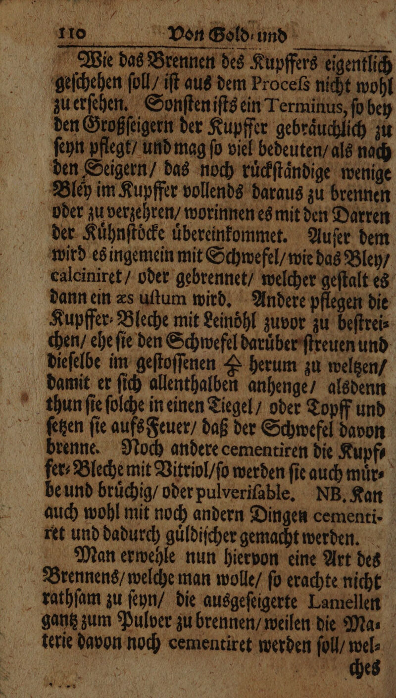 wo DB Wie das Brennen des Kupffers eigentlich geschehen ſoll iſt aus dem Proceß nicht wohl zuerſehen. Sonſteniſts ein Terminus, ſo bey den Großſeigern der Kupffer gebräuchlich zu ſeyn pflegt, und mag fo viel bedeuten / als nach den Seigern / das noch ruͤckſtaͤndige wenige Bley im Kupffer vollends daraus zu brennen oder zu verzehren / worinnen es mit den Darren der Kuͤhnſtöcke uͤbereinkommet. Auſer dem wird es ingemein mit Schwefel / wie das Bley / calciniret / oder gebrennet / welcher geſtalt es dann ein zs uttum wird, Andere pflegen die Kupffer⸗Bleche mit Leinöhl zuvor zu beſtrei⸗ chen / ehe ſie den Schwefel daruͤber ſtreuen und dieſelbe im geſtoſſenen & herum zu weltzen / damit er ſich allenthalben anhenge / alsdenn tun ſie ſolche in einen Tiegel / oder Topff und fſetzen fie aufs Feuer / daß der Schwefel davon brenne. Noch andere cementiren die Kupf⸗ fer⸗Bleche mit Vitriol / ſo werden fie auch muͤr⸗ be und brüchig/ oder pulveriſable. NB. Kan auch wohl mit noch andern Dingen cementi- ret und dadurch guͤldiſcher gemacht werden. Man erwehle nun hiervon eine Art des Brennens / welche man wolle / ſo erachte nicht rathſam zu ſeyn / die ausgeſeigerte Lamellen gantz zum Pulver zu brennen / weilen die Ma. terie davon noch cementiret werden fol, Fi |