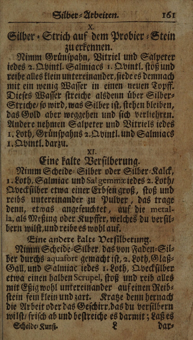 Siber. „Strich auf dem Pede Sten | zu erkennen. | Nimm Gruͤnſpahn, Vitriel und Salpeter 5 iedes 2. Qbintl. Salmiacs 1. Qvintl. ſtoß und mit ein wenig Waſſer in einen neuen Topff. Dieſes Waſſer ſtreiche alsdenn über Silber» Striche / ſo wird, was Silber iſt, ſtehen bleiben, das Gold aber weggehen und ſich verliehren. 4 ut rünſpahns 2. Avintl und Salmiacs 5 ir Qvintl. darzu. N Eine kalte Berfilberung. 5 Nimm Scheide⸗Silber oder ‚Silber: Kalck, 9 55 I 1. Loth, Salmiac und Sal gemmæ iedes 2. doth / 15 Abeckſülber etwa einer Erbſen groß, ſtoß und * N N > la, als Meßing oder Kupffer, welches du 1 ur bern wilſt, und reibe es wohl au.. | Eine andere kalte Verfilberung. | Nimm Scheide⸗Silber das von Faden- Sil⸗ | ber durchs aquafort gemacht iſt, 2. Loth, Glaß⸗ Gall, und Salmiac iedes 1. Loth, Qbveckſilber etwa einen halben Scrupel, ſtoß und reib alles mit Eßig wohl untereinander auf einen Heid: ſtein fein klein und zart. Kratze denn hernach die Arbeit oder das Geſchirr das du verſilbern Kan ER e 3 .
