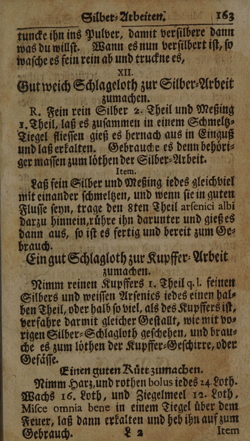 Funde ihn ins Pulver, damit verſilbere dann was du willſt. Wann es nun verſilbert iſt, fo waſche es fein rein ab und truckne es, Bin t ten, II. 8 Na Gut weich Schlageloth zur Silber⸗Arbeit 550 zumachen. an R. Fein rein Silber 2. Theil und Meping Tiegel flieſſen gieß es hernach aus in Einguß und laß erkalten. Gebrauche es denn behoͤri⸗ ger maſſen zum löthen der Silber⸗Arbeit. 1 In 1 tem. | „ Laß fein Silber und Meßing iedes gleichviel mit einander ſchmeltzen, und wenn ſie in Bguten Jluſſe ſeyn, trage den sten Theil arfenici albi = darzu hinnein, ruͤhre ihn darunter und gieß es dann aus, ſo iſt es fertig und bereit zum Ge⸗ brauch. Eis: nn Ein gut Schlagloth zur Kupffer⸗Arbeit | 2 zumachen. e Nimm reinen Kupffers 1. Theil q. l. feinen Silbers und weiſſen Arſenics iedes einen bale ben Theil, oder halb ſo viel, als des Kupffers iſt, verfahre darmit gleicher Geſtallt, wie mit vo⸗ rigen Silber⸗Schlagloth geſchehen, und brau⸗ 2 hi zum loͤthen der Kupffer⸗Geſchirre, oder | efaͤſſe. 1 N Einen guten Rütezumachen. Nimm Harz, und rothen bolus iedes 24 Loth. Wachs 16. Loth, und Ziegelmeel 12. Loth, Miſce omnia bene in einem Tiegel uͤber dem Feuer, laß dann erkalten und heb ihn auf zum