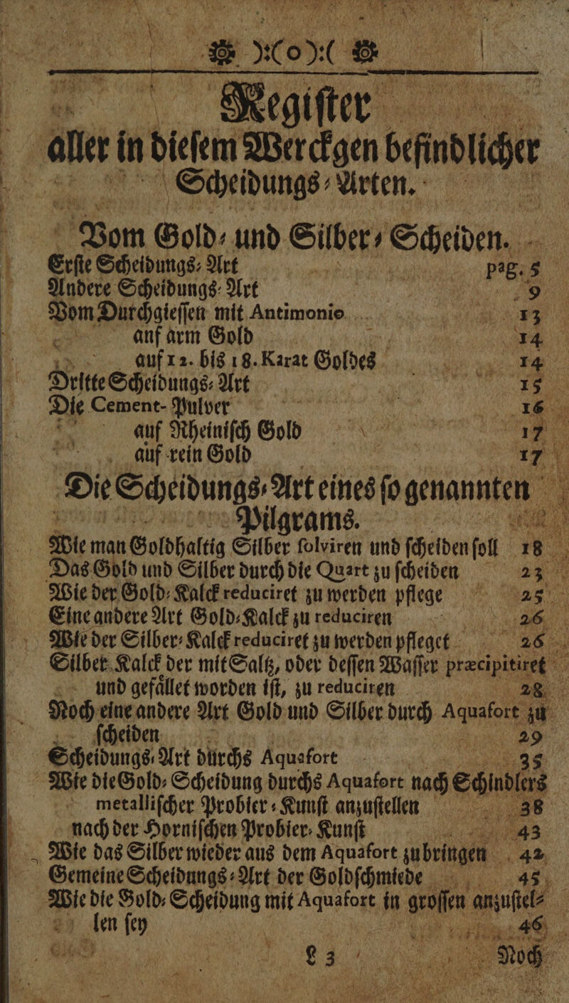 # N 1 * „Co 2. Meg giſter Scheidungs Arten. Vom Gold⸗ und Seen Scheiden. Erl Scheidungs⸗ Art 5 5 Pig. 5 x Andere Scheidungs Art e Wade mit Antimonio . 423 7 Be anf arm Gold AR a; auf 12. bis 18. Karat eib e ae Orten Schelbunge Art e Die Cement - Pulver a I 16 in auf Rheiniſch Gol e i auf rein Gold 17 Die Scheidung rt eined ſogenannten 1 Eine andere Art Gold⸗Kalck zu reduciren und gefaͤllet worden iſt, zu reduciren cheiden ER = metalliſcher Probier⸗Kunſt anzuftellen nach der Horniſchen Probier ⸗Kunſt . N ſey