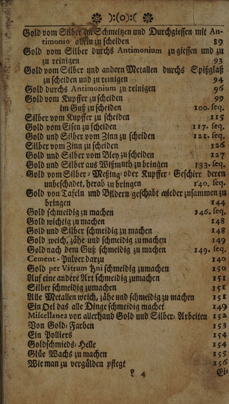} in zu ſcheiden 39 155 Gold vom Silber. durchs Antimonium. zu hen und 1 uu reinigen 5 8 Gold vom Silber und andern Metallen durchs € ia „ zu ſcheiden und zu reinigen * Gold durchs Antimon um zu reinigen 5 55 Gold vom Kupffer zu ſcheiden | 20,99 13 im Guß zu ſcheiden | 100. ſeq. SEiilber vom Kupffer zu ſcheiden 4 4 Gold vom Eiſen zu ſcheiden 117. ſeq. Gold und Silber vom Zinn zu ſcheiden 21 · ſeq. Silber vom Zinn zu ſcheiden „e Gold und Silber vom Bley zu ſcheiden 5 127 Gold und Silber aus Wißmuth zu bringen 133. ſed. Gold vom Silber⸗Meßing⸗ oder Kupffer Geſchirr deren — = unbeſchadet, herab zu bringen 1340. fg Gold von Tafeln und Bildern geſchabt wieder yufammen zu bringen 144 Gold ſchmeidig zu machen „ 146. ſeq. Gold wichtig zu machen | 148 Gold und Silber ſchmeidig zu machen 2 148 Gold weich, zaͤhe und ſchmeidig zumachen 149 Gold nach dem Guß ſchmeidig zu machen 8149. 902 4 Cement - Pulver darzu 140 Gold per Vitrum Hni ſchmeidig zumachen Auf eine andere Art ſchmeidig zumachen Silber ſchmeidig zumachen 8 Alle Metallen weich, zaͤhe und ſchmeidig zu wachen x Ein Oel das alle Dinge ſchmeidig machet i Milcellanea vor allerhand Gold und Silber⸗ Arbeiten, | Von Gold: Farben ? ; = Ein Polliers g „ . Goldſchmieds⸗ Helle Gluͤe Wachs zu machen Wie man zu verguͤlden pflegt ; . 4