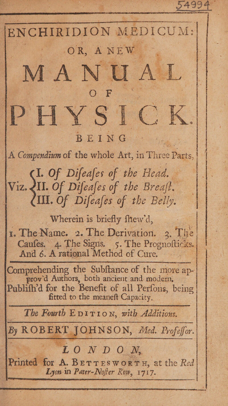 ae PCN en eee Re ER ceRDION 8 ME caDICUM: B E I NG A Compendium of the whole Art, in Three e Patts,| I. Of Difeafes of the Head, dll. Of Difeafes of the Breajf” aie Of Difeafes of the Belly, y ‘Wherein is briefly fhew'd, 1. The Name. 2. The Derivation. 3. The le Caufes. 4. The Signs. . The Prognoftick Ks, : | f And 6. A rational Method of Cire: 2 ae Comprehending the Subftance of the more a _. ‘provd Authors, both ancient and. modern, Publifh’d for the Benefit of all Perfous, being _ fitted to the meaneft Capacity. The Fourth Epi T LON, with Aidione : By ROBER T. JOHNSON, Med. Profelfor. “LONDOM, : Printed fox A. BETTES Ww oRrTH, at the Red LEOS Lym an Pater-Nojier Row, 27):