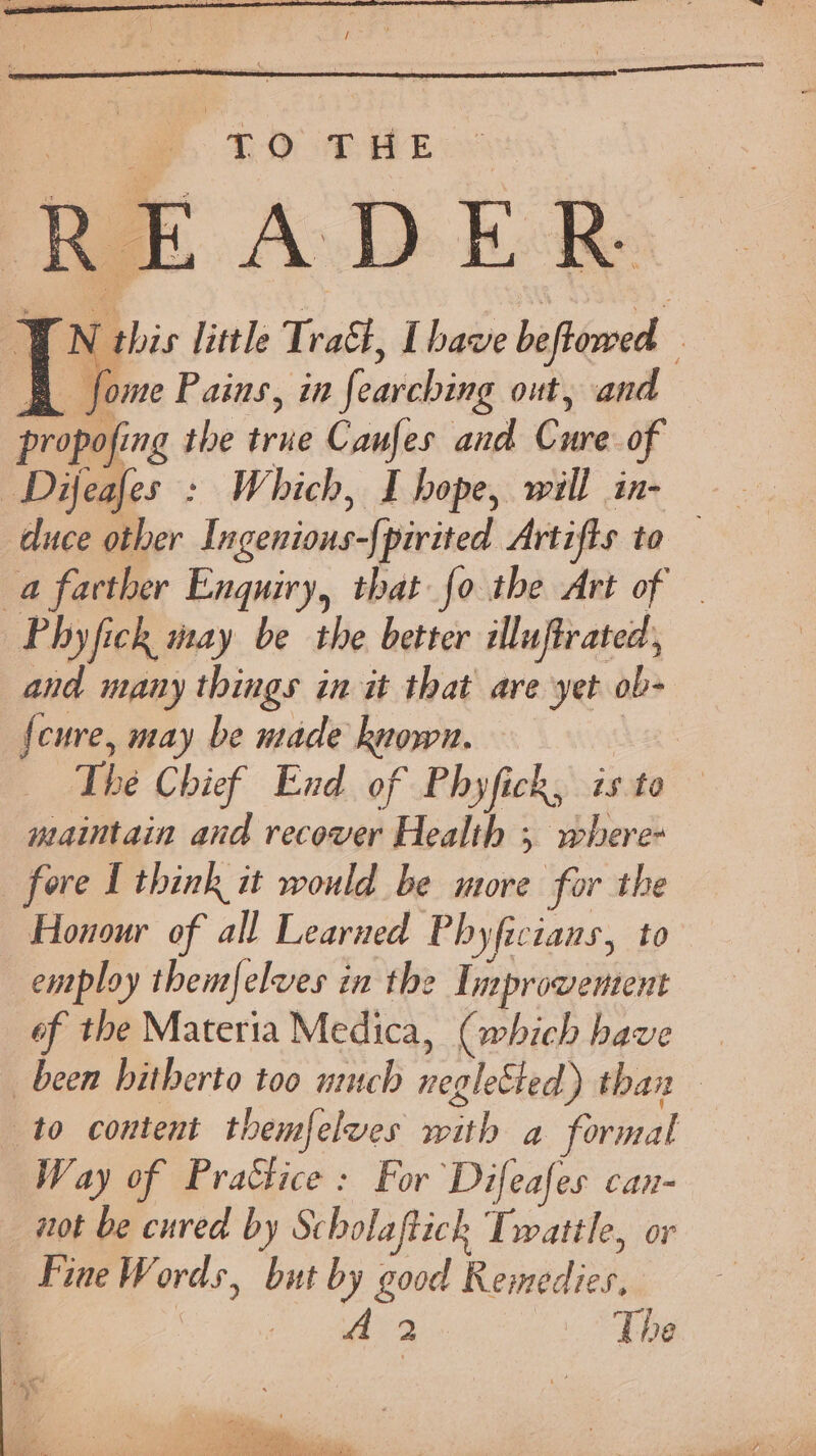 TO THE V ‘this little Trak, [have beftowed ; fome Pains, in fearching out, and propofing the true Caufes and has of Difeafes : Which, I hope, will in- duce other Incenions-f] pirited Artifts to a farther Enquiry, that {o the Art of Phyfick may be the better illuftrated, and many things in it that are yet ob- {cure, may be made ROW! | be Chief End of Phyfick, is : to maintain and recover Health ; where- fore L think it would be more for the Honour of all Learned Phyficians, to employ them{elves in the Enprooebken of the Materia Medica, (which have been hitherto too much negletted) than to content themfelves with a formal Way of Practice : For Difeafes can- not be cured by Scholaftich Twattle, or Fine W ores, but by good Revadien AA 2 The