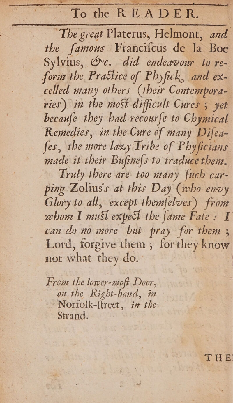 > the READER 4 ‘The great Platerus, Helmont, and the famous F¥rancifcus de la Boe Sylvius, Ove. did endeavour to re- fovm the Practice of Phyfick, and ex- celled many others (ibeir Contempora- ries) in the mot difficult Cures 5 yet becaufe they had recourfe to Chymical ‘Remedies, in the Cure of many Difea- fes, the more lazy Tribe of Phyficians made it their Bufine{s to traduce them, Truly there are too many {uch car- ping Lolius's at this Day (who envy Glory to all, except themfelves) from whom I must expect ihe {ane Fate: 1 can do no more but pray for then ; Lord, forgive them ; for they know not what they do. Fre the lower-woft Door, onthe Right-hand, in Norfolk-f{treet, i the Strand. THE