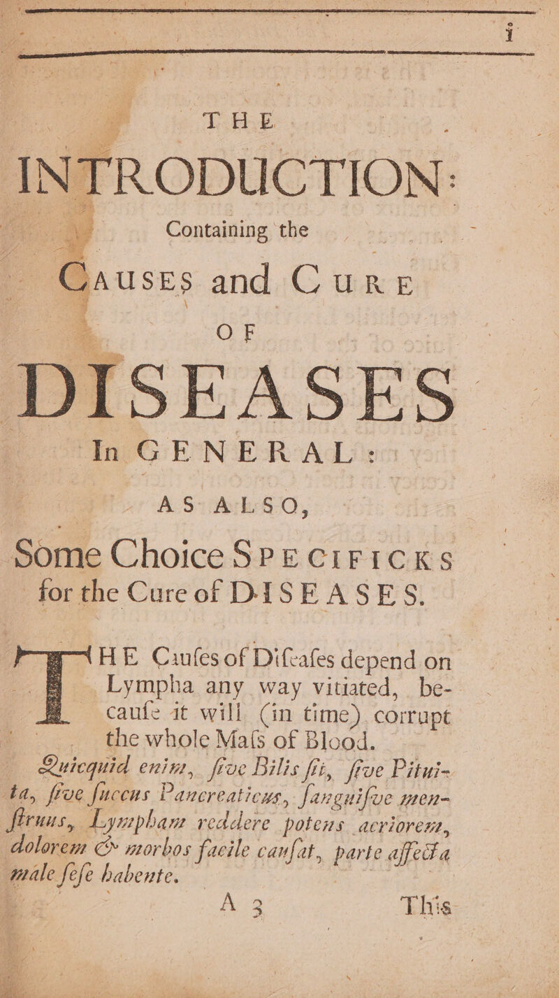 fv ois “af INT Causes and Cure DISEASES Oe InGENERAL: | (t-Bu, Some Choice SPECIFICKs for the Cureof DISEASES. HE Cuules of Difeafes depend on Lympha any way vitiated, be- caufe at will (in time). corrupt _. the whole Ma(s of Blood. — Ruicquid enim, five Bilis fii, frve Pitui- ta, five fucens Pancreaticus, fanguifve men- ftruus, Lymphan readere potens acriorem, dolorem &amp; norbos facile canfat, parte affecta male fefe habente. es | Ae This