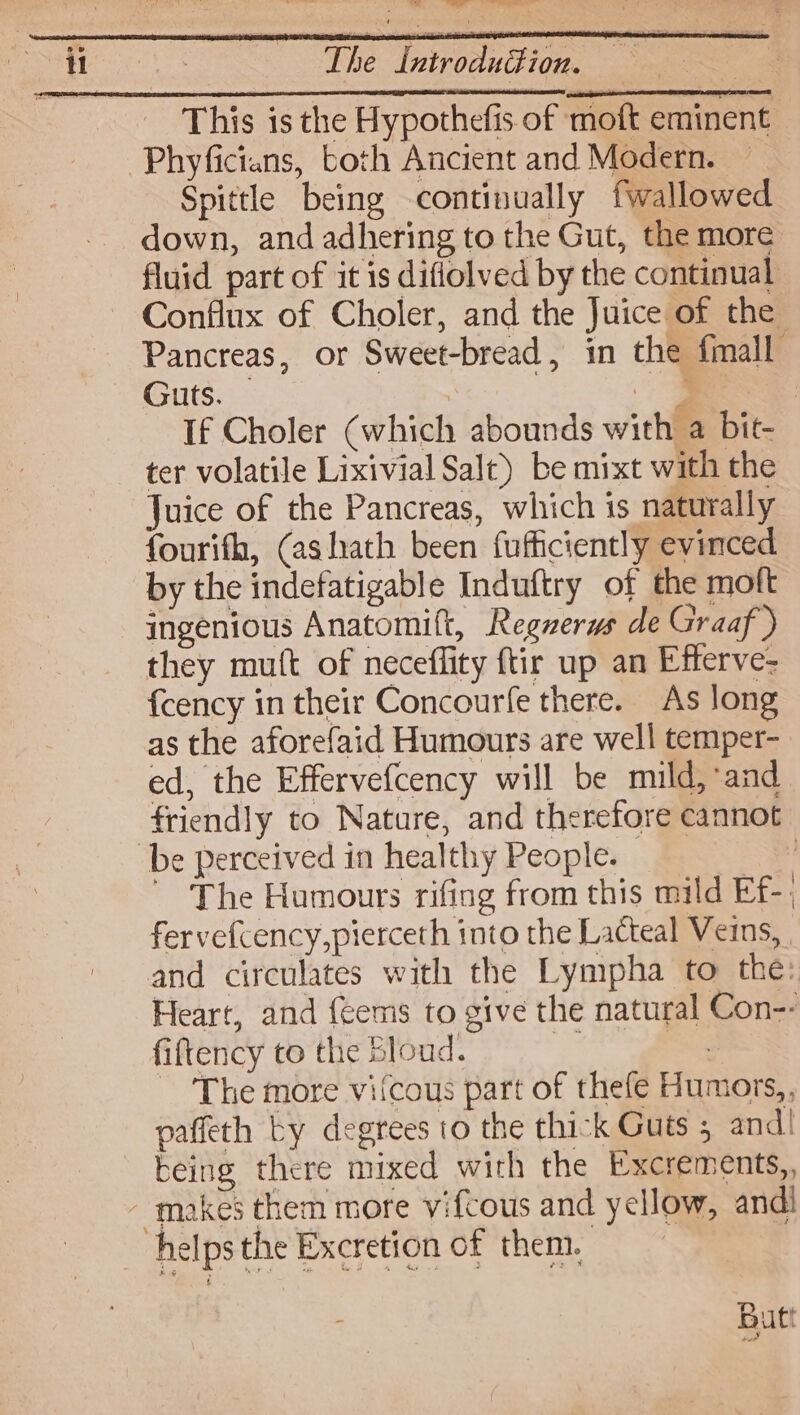This is the Hypothefis of moft eminent Spittle being continually fwallowed down, and adhering to the Gut, the more fluid part of it is diflolved by the continual Conflux of Choler, and the Juice of the Pancreas, or Sweet-bread, in the fmall Guts. — | | a . If Choler (which abounds with a bit- ter volatile Lixivial Salt) be mixt with the Juice of the Pancreas, which is naturally fourifh, (ashath been fufficiently evinced by the indefatigable Induftry of the moft ingenious Anatomift, Regerws de Graaf ) they mutt of neceffity ftir up an Efferve- fcency in their Concourfe there. As long as the aforefaid Humours are well temper- ed, the Effervefcency will be mild, and friendly to Nature, and therefore cannot The Humours rifing from this mild Ef-. fervefcency,pierceth into the Lacteal Veins, and circulates with the Lympha to the: Heart, and {eems to give the natural Con-- fiftency to the Sloud. Bi Ses The more vifcous part of thefe Humors,, paffeth Ly degrees to the thick Guts 5 and! being there mixed with the Excrements,, Butt