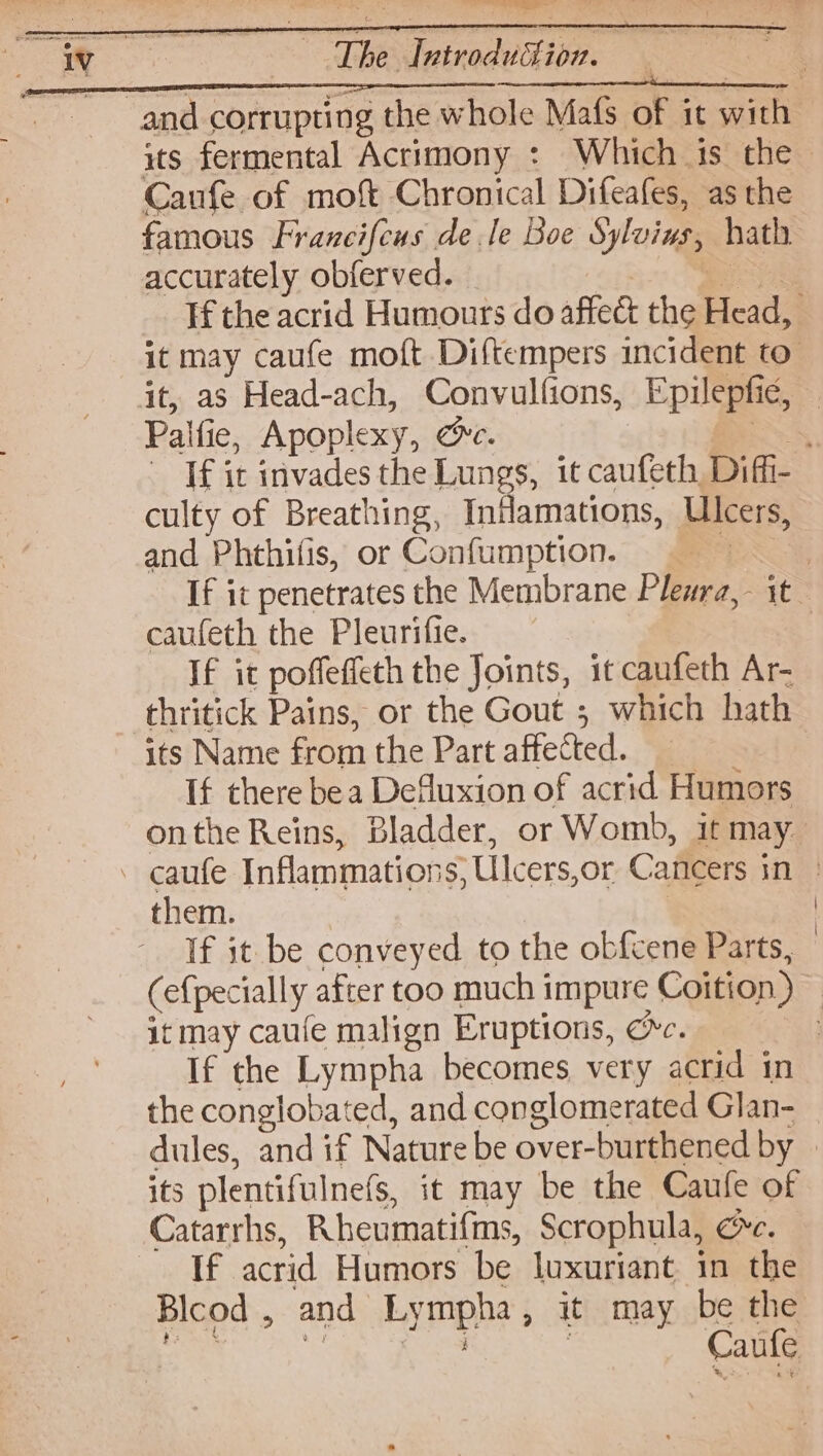 oe The dutrodudion. Canfe of mot Chronical Difeafes, as the famous Francifcus dele Boe Sylvins, hath accurately obferved. = Palfie, Apoplexy, oe. | culty of Breathing, Indamations, Ulcers, and Phthifis, or Confumption. —_ | caufeth the Pleurifie. If it poffeffeth the Joints, it canfeth Ar- thritick Pains, or the Gout ; which hath its Name from the Part affected. If there bea Defluxion of acrid Humors - caufe Inflammations; Ulcers,or Cancers in them. | | If it be conveyed to the ob{cene Parts, it may caufe malign Eruptions, oc. the conglobated, and conglomerated Glan- its plentifulnefs, it may be the Caufe of Catarrhs, Rheumatifms, Scrophula, ce. If acrid Humors be luxuriant in the Blcod , and Lympha, it may be the eee a wy j ; Caufe