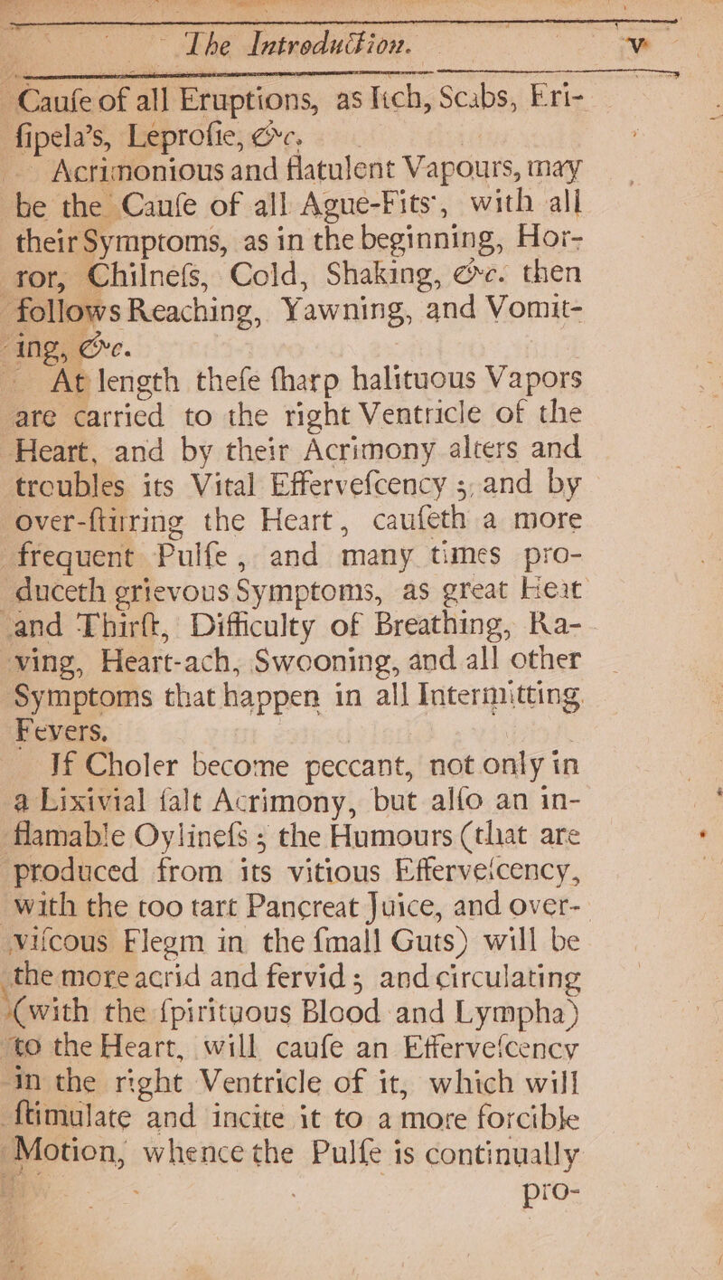 Bete ON Posey eh Cee. ee oes ty , - 7 V ’ ‘ i | The Introdudi on. Aipéla’s, Leprofie; ce. : if Acrimonious and flatulent Vapours, may be the Canfe of all Ague-Fits', with all their Symptoms, as in the beginning, Hor- tor, Chilnefs, Cold, Shaking, ec. then follows Reaching, Yawning, and Vomit- “ing, Ge. At length thefe tharp halituous Vapors are carried to the right Ventricle of the Heart, and by their Acrimony alters and troubles its Vital Effervefcency ;,and by over-ftirring the Heart, caufeth a more frequent Pulfe, and many times pro- _duceth grievous Symptoms, as great Keat and Thirft, Difficulty of Breathing, Ra- ving, Heart-ach, Swooning, and all other Symptoms that happen in all Intermitting Fevers. | : Jf Choler become peccant, not only in a Lixivial fale Acrimony, but alfo an in- flamable Oylinefs ; the Humours (that are ‘produced from its vitious Efferveicency, with the too tart Pancreat Juice, and over- vifcous Flegm in the fmall Guts) will be the more acrid and fervid; and circulating (with the {pirituous Blood and Lympha) ‘to the Heart, will caufe an Effervefcency “im the right Ventricle of it, which will f{timulate and incite it to a more forcible ‘Motion, whence the Pulfe is continually 4 pro-