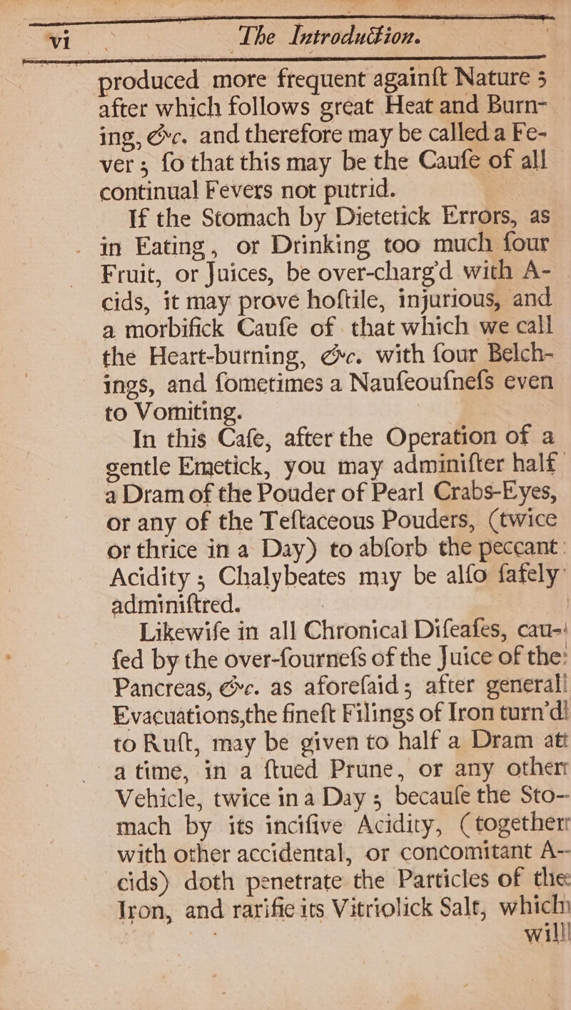 after which follows great Heat and Burn- ing, @c. and therefore may be called a Fe- ver; fo that this may be the Caufe of all continual Fevers not putrid. . If the Stomach by Dietetick Errors, as Fruit, or Juices, be over-chargd with A- cids, it may prove hoftile, injurious, and a morbifick Caufe of that which we call the Heart-burning, @c. with four Belch- ings, and fometimes a Naufeoufnefs even to Vomiting. 3 In this Cafe, after the Operation of a sentle Emetick, you may adminifter half 4 Dram of the Pouder of Pearl Crabs-Eyes, or any of the Teftaceous Pouders, (twice or thrice in a Day) to abforb the peccant | Acidity ; Chalybeates may be alfo fafely’ adminiftred. | , Likewife in all Chronical Difeafes, cau-: Pancreas, @c. as aforefaid; after generali Evacuations,the fineft Filings of Iron turn’di to Ruft, may be given to half a Dram att a time, in a ftued Prune, or any other Vehicle, twice ina Day ; becaule the Sto- mach by its incifive Acidity, (togetherr with other accidental, or concomitant A-- cids) doth penetrate the Particles of the Iron, and rarifie its Vitriolick Salt, which * , willl