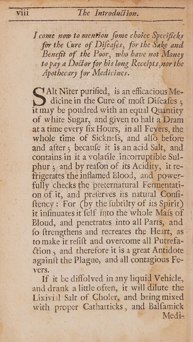 The isbacal : 4 T come now to mention fome choice Specificks | for the Cure of Difeafes, for the Sake and Benefit of the Poor, who have not Money to pay a Doctor for bis long SSP nor the | Apuperayy for Medicines. oe YAlt Niter purified, is an efficacions Me- dicine in the Cure of moft Difeafes ; it may be poudred with an equal Quantity of white Sugar, and given to half a Dram whole time of Sicknefs, and alfo before and after ; becaufe it is an acid Salt, and contains.in it a volatile ncorruptib! e Sul- phur ; and by reafon of its Acidity, it re- frigerates the inflamed Blood, and power- fully checks the preternatural Fermentati- on of it, and preferves its natural Confi- {tency = ‘For (by the fubtilty of its Spirit) it infinuates it felf into the whole Mafs of | Bloud, and penetrates into all Parts, and. fo ftrengthens and recreates the Heart, as to make it refift and overcome all Putrefa- ction; and therefore it is a great Antidote again(t the Plague, and all contagious Fe- vers. If it be diflolved in any liquit Vehicle, and drank a little often, it will dilute the Lixivial Salt of Choler, and being mixed with proper Catharticks , and Balfamick — Medi-