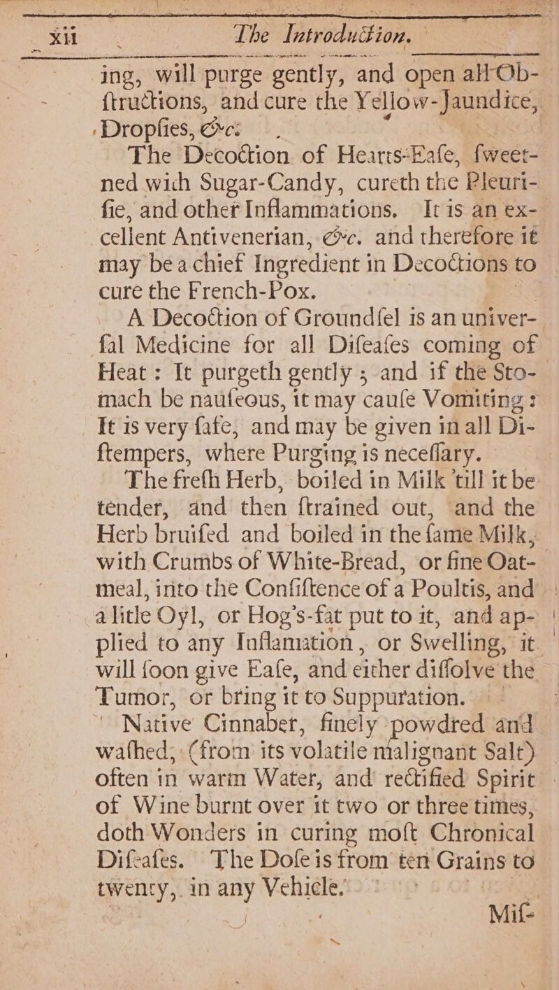 : Te Twviduttion. | ine, ctions, and cure the Y ellow- ees ) : Dropfies, Cees The Decottion of Hearts-Eafe, fweet- ned wich Sugar-Candy, cureth the Pleuri- fie, and other Inflammations, It is an ex- cellent Antivenerian, @c. and therefore 1€ may be a chief Ingredient j in Decoctions to cure the French-Pox. _ fal Medicine for all Difeafes coming of mach be natifeous, it may caufe Vomiting : Tt is very fafe, and may be given inal! Di- ftempers, where Purging is neceflary. The freth Herb, boiled in Milk ‘till it be tender, and then {trained out, and the Herb bruifed and boiled in the fame Milk, alitle Oyl, or Hog’s-fat put to it, and ap- will {oon give Eafe, and either diffolve the Tumor, or bring it to Suppuration. —— Native Cinnaber, finely powdred and wathed, (from its volatile malignant Salt) — often in wari Water, and rectified Spirit of Wine burnt over it two or three times, doth Wonders in curing moft Chronical Difeafes. The Dofeis from ten Grains to oF Say in any etl Mif- ~~
