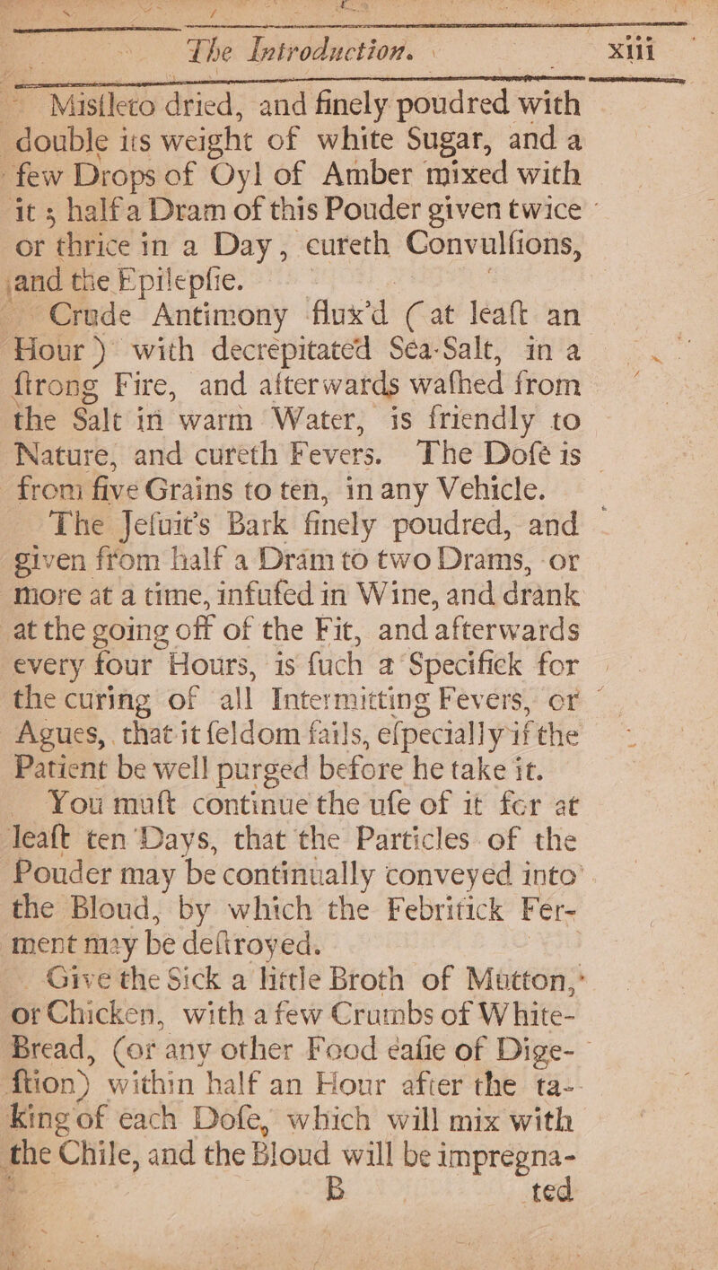 Te | as crs | : Misileto dried, and fiiely poudred with double its weight of white Sugar, and a few Drops of Oyl of Amber mixed with or thrice in a Day, cureth Convulfions, and the Epilepfie. | Crude Antimony fused (Cat leaft an Hour ) with decrepitated Sea-Salt, in a firong Fire, and afterwards wathed from the Salt in warm Water, is friendly to from five Grains to ten, in any Vehicle. xii given from half a Dram to two Drams, or at the going off of the Fit, and afterwards every four Hours, is fuch 2° Specifick for Patient be well purged before he take it. You mutt continue the ufe of it fer at Teaft ten’ Days, that the Particles of the the Bloud, by which the Febritick F er- ment my be deftroyed. or Chicken, with afew Crumbs of White- King of each Dofe, which will mix with the Chile, and the Bloud will be impregna- B ted