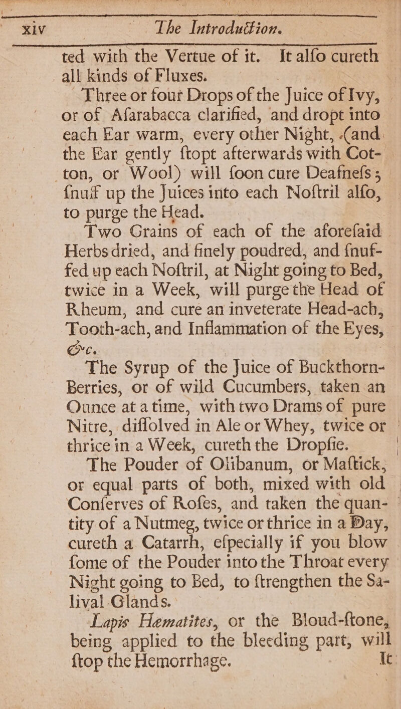 XIV The Laroduition all kinds of Fluxes. or of Afarabacca clarified, and dropt into fauif up the Juices into each Noftril alfo, to purge the Head. Herbs dried, and finely poudred, and {nuf- fed up each Noftril, at Night going to Bed, twice in a Week, will purge the Head of Rheum, and cure an inveterate Head-ach, Ore. The Syrup of the Juice of Buckthorn- Berries, or of wild Cucumbers, taken an Ounce at atime, withtwo Drams of pure thrice in a Week, cureth the Dropfie. The Pouder of Olibanum, or Mattick, tity of a Nutmeg, twice or thrice in a Day, cureth a Catarrh, efpecially if you blow Night going to Bed, to ftrengthen the Sa- lival Glands. Lapis Hematites, or the Bloud-{tone, {top the Hemorrhage.