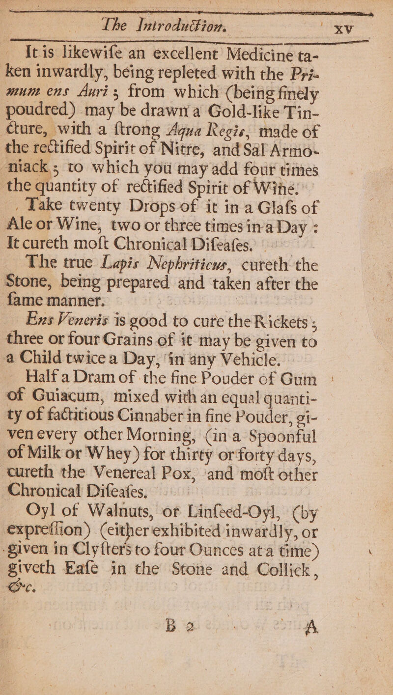 The Inivodufion Itis likewife an excellent Medicine ta- ken inwardly, being repleted with the Pyi- mune ens Auri ; from which (being finély poudred) may be drawn a Gold-like Tin- cture, with a {trong Agua Regis, made of cniack; to which you may add four times the quantity of rectified Spirit of Wine. Ale or Wine, two or three times ina Day : It cureth moft Chronical Difeafes, The true Lapis Nephriticus, cureth the ‘Stone, being prepared and taken after the fame manner. ONG CLT NS a Ee Ens Veneris is good to cure the Rickets ; three or four Grains of it may be given to a Child twice a Day, ‘in any Vehicle. ~ Half a Dram of the fine Pouder of Gum of Guiacum, mixed with an equal quanti- ty of factitious Cinnaber in fine Pouder, gi- ven every other Morning, (in a Spoonful of Milk or Whey) for thirty orforty days, cureth the Venereal Pox, and moft other Chronical Difeafes, — ib Oyl of Walnuts, or Linfeed-Oyl, (by given in Clyfter’s to four Ounces ata time) giveth Eafe in the Stone and Collick, Qe, | Bo ec). ee