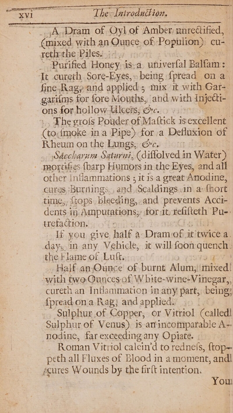 “A.Dram of Oyl of ‘Amber. auretified, Purified Honey.is-a univerfal Ballaine . The grofs Pouder of Mattick is expellent : Ee {moke in a Pipe) for a Defluxion of Pheuin on the Lungs, @c, Sdccharum Saturni, (diflolved i in Water) other inflammations ; it is. a great Anodine, cures, ‘burnings. and, Scaldings .in a (hort dents. in. Ampurations;, fort. melafteth Pu-: iretaction. | If you give half a Dram: oe it twice a. days, in any Vehicle, it wall fon Ete the Flame of Luft. : Half an Ounce’ of ae luens ‘ipbiedl cureth an Intlammation in any part, being: Sulphur of Copper, or Vitriol (called! Sulphur of Venus) is anincomparable A-- nodine, far CERREIING: any Opiate. Roman Vitriol calcin’d to rednefs, ftop- peth all Fluxes of Blood in a moment, andl You