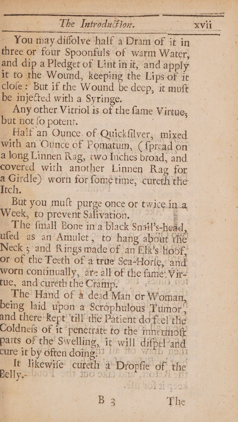 wy : aoe pe Introduction. ee asin n alencoteeniid _ You may diffolve half a Dram of it in three or four Spoonfuls of warm Water, and dip a Pledget of Lint in it, and apply it to the Wound, keeping the Lips of ic be injected with a Syringe. _ Any other Vitriol is of the fame Virtue, but not{opotenr. | _ Halt an Ounce. of Quickfilver, mixed a long Linnen Rag, two Inches broad, and covered with another Linnen Rag for a Girdle) worn for fomé time, cureth the Itch. Dabs sg BN ieee But you muft purge once or twice ina Week, to prevent Salivation. : ~The fmall Bone in‘a Black Snail’s-head ufed as an Amulet, to hang about Yh i 5 2 ce or of the Teeth of 2 true Sea-Horle,: and tue, andcureththe Cramp. being laid upon a Scrophulous Tumor, and there Rept’ ‘till’ tHe Patient do Teel the Coldneis of it ‘penetrate to the ionermofr cure it by often doing: | Belly 2: